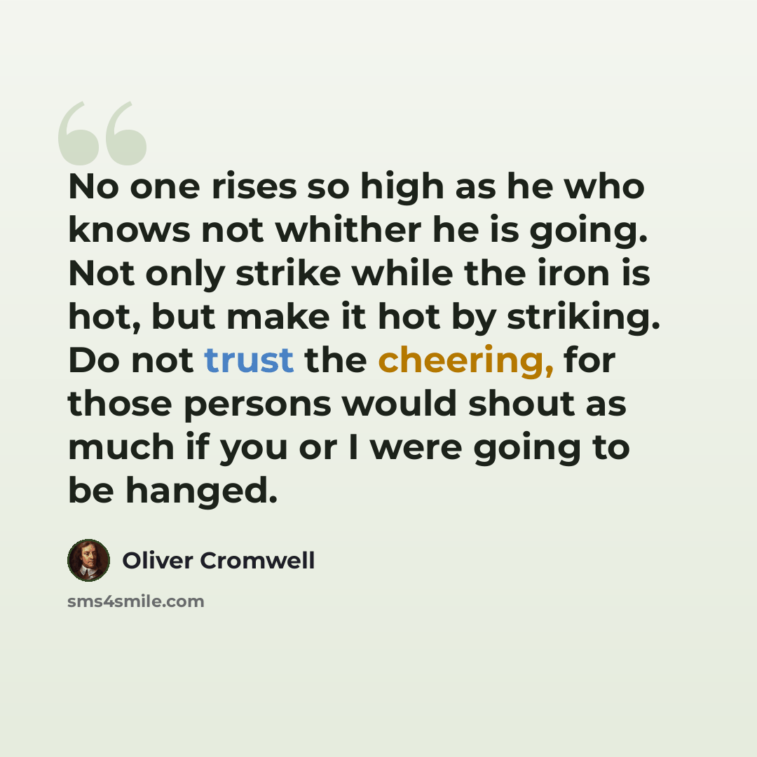 “No one rises so high as he who knows not whither he is going. Not only strike while the iron is hot, but make it hot by striking. Do not trust the cheering, for those persons would shout as much if you or I were going to be hanged.” quote by Oliver Cromwell