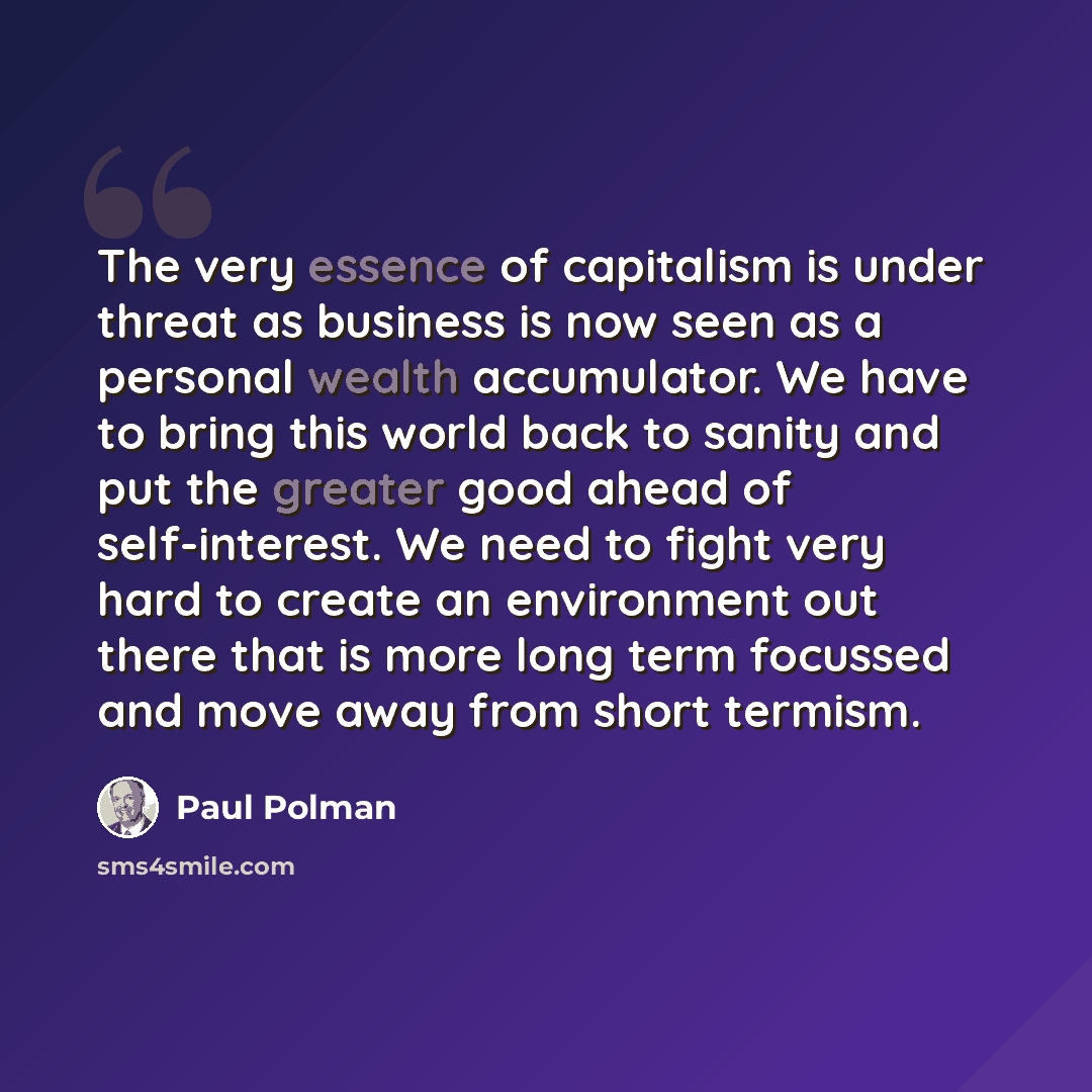 “The very essence of capitalism is under threat as business is now seen as a personal wealth accumulator. We have to bring this world back to sanity and put the greater good ahead of self-interest. We need to fight very hard to create an environment out there that is more long term focussed and…” quote by Paul Polman