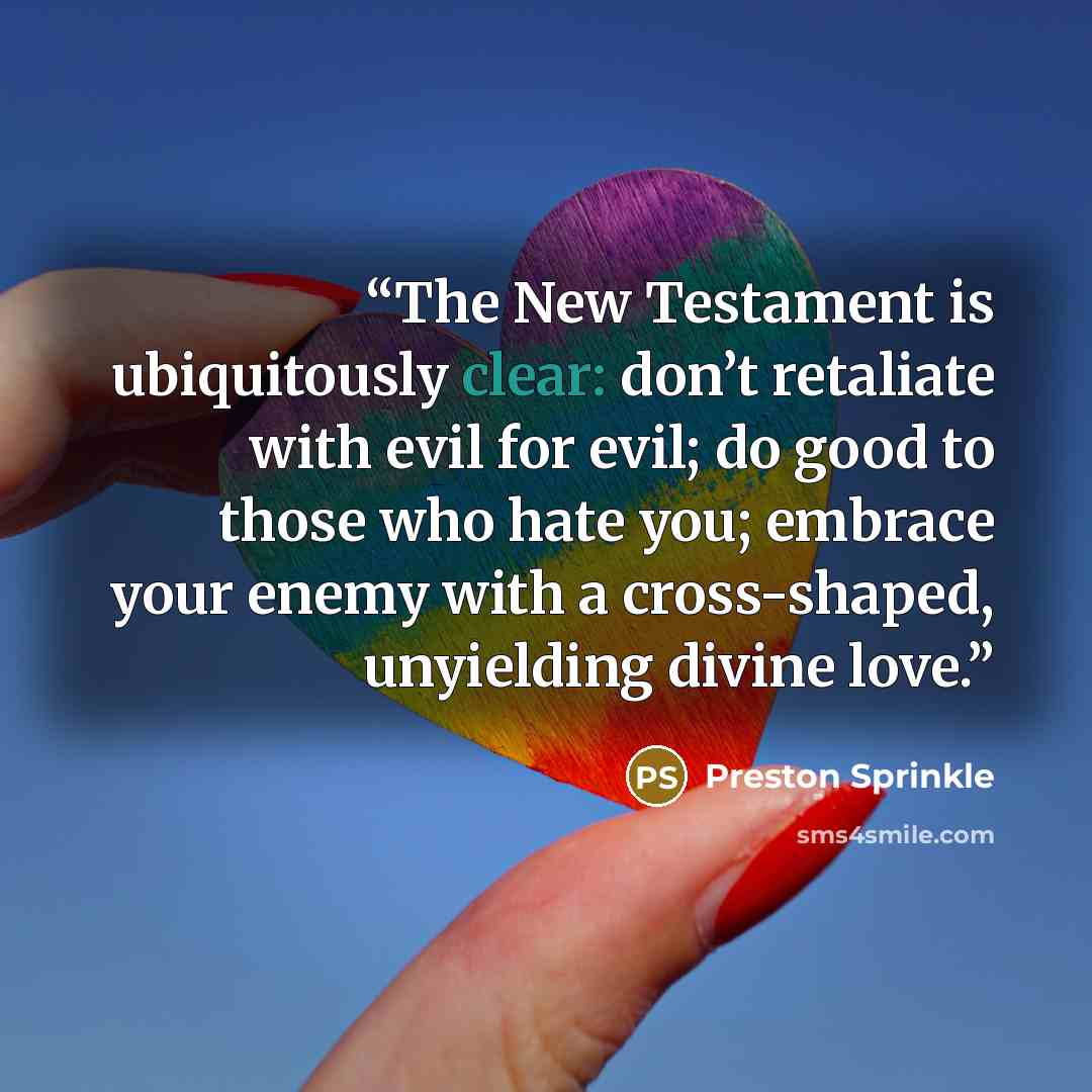 “The New Testament is ubiquitously clear: don’t retaliate with evil for evil; do good to those who hate you; embrace your enemy with a cross-shaped, unyielding divine love.” quote by Preston Sprinkle