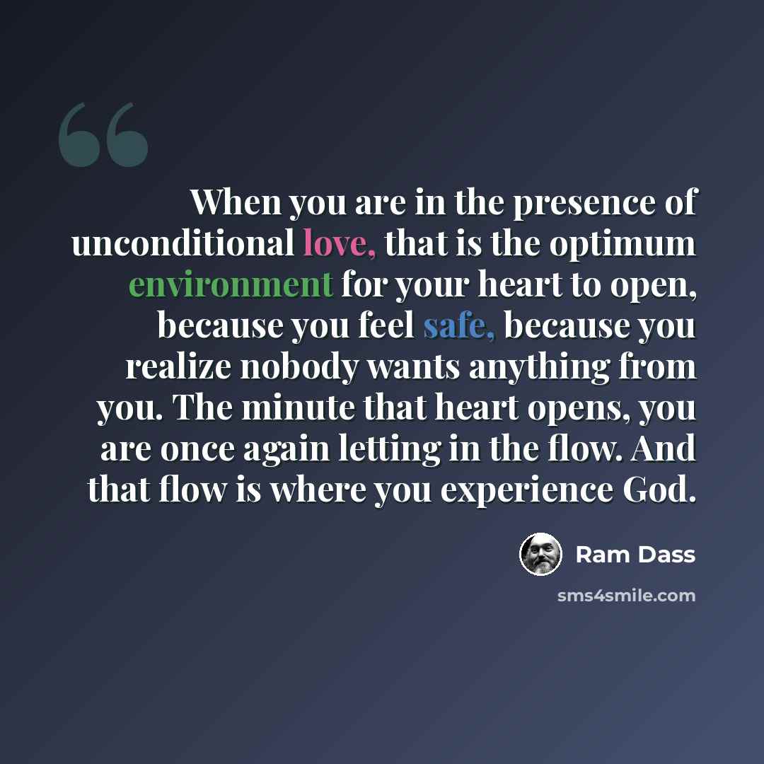 “When you are in the presence of unconditional love, that is the optimum environment for your heart to open, because you feel safe, because you realize nobody wants anything from you. The minute that heart opens, you are once again letting in the flow. And that flow is where you experience God.” quote by Ram Dass