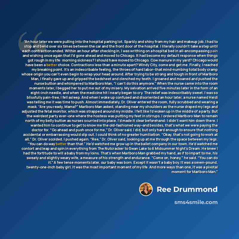 “An hour later we were pulling into the hospital parking lot. Sparkly and shiny from my hair and makeup job, I had to stop and bend over six times between the car and the front door of the hospital. I literally couldn’t take a step until each contraction ended. Within an hour after checking in, I…” quote by Ree Drummond