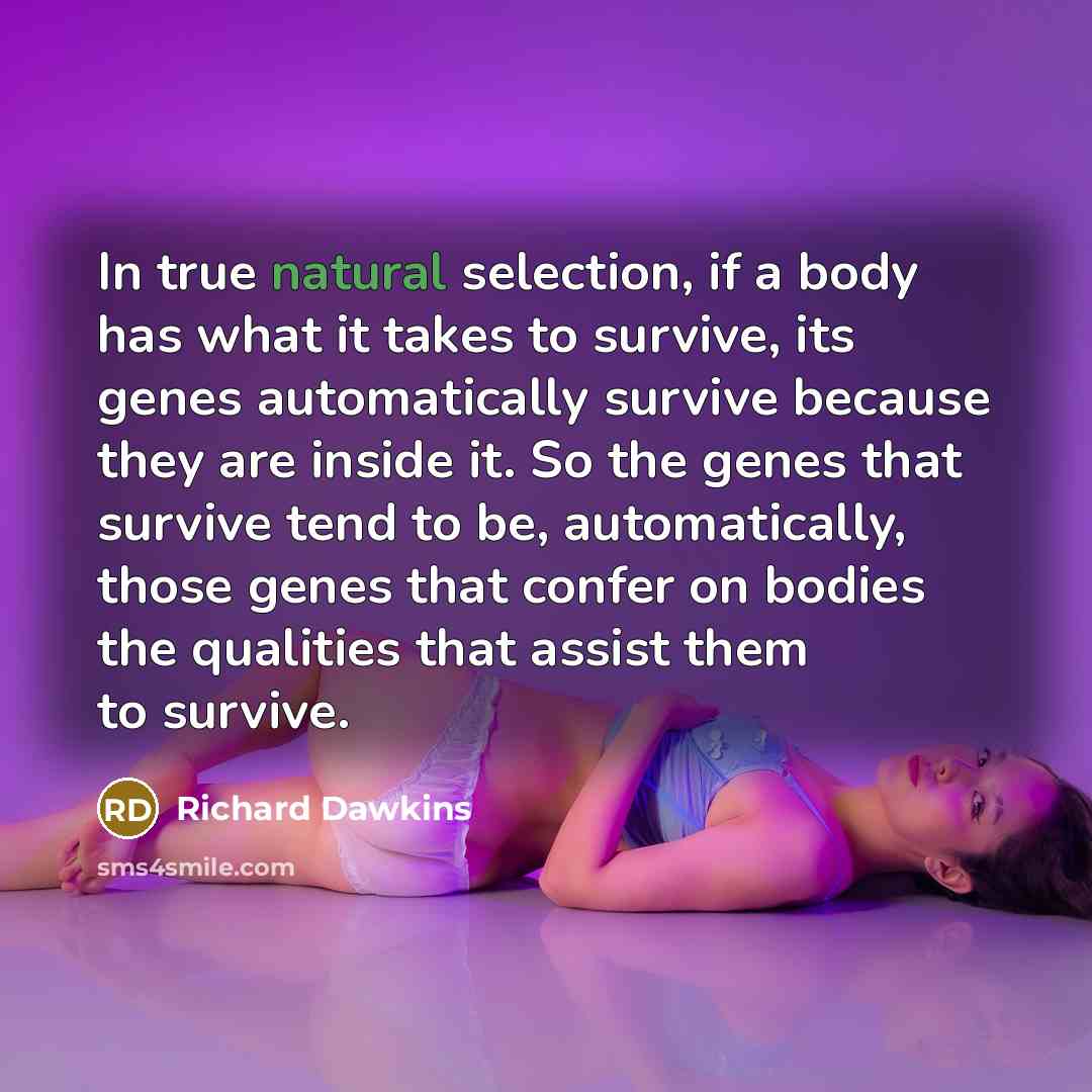 “In true natural selection, if a body has what it takes to survive, its genes automatically survive because they are inside it. So the genes that survive tend to be, automatically, those genes that confer on bodies the qualities that assist them to survive.” quote by Richard Dawkins