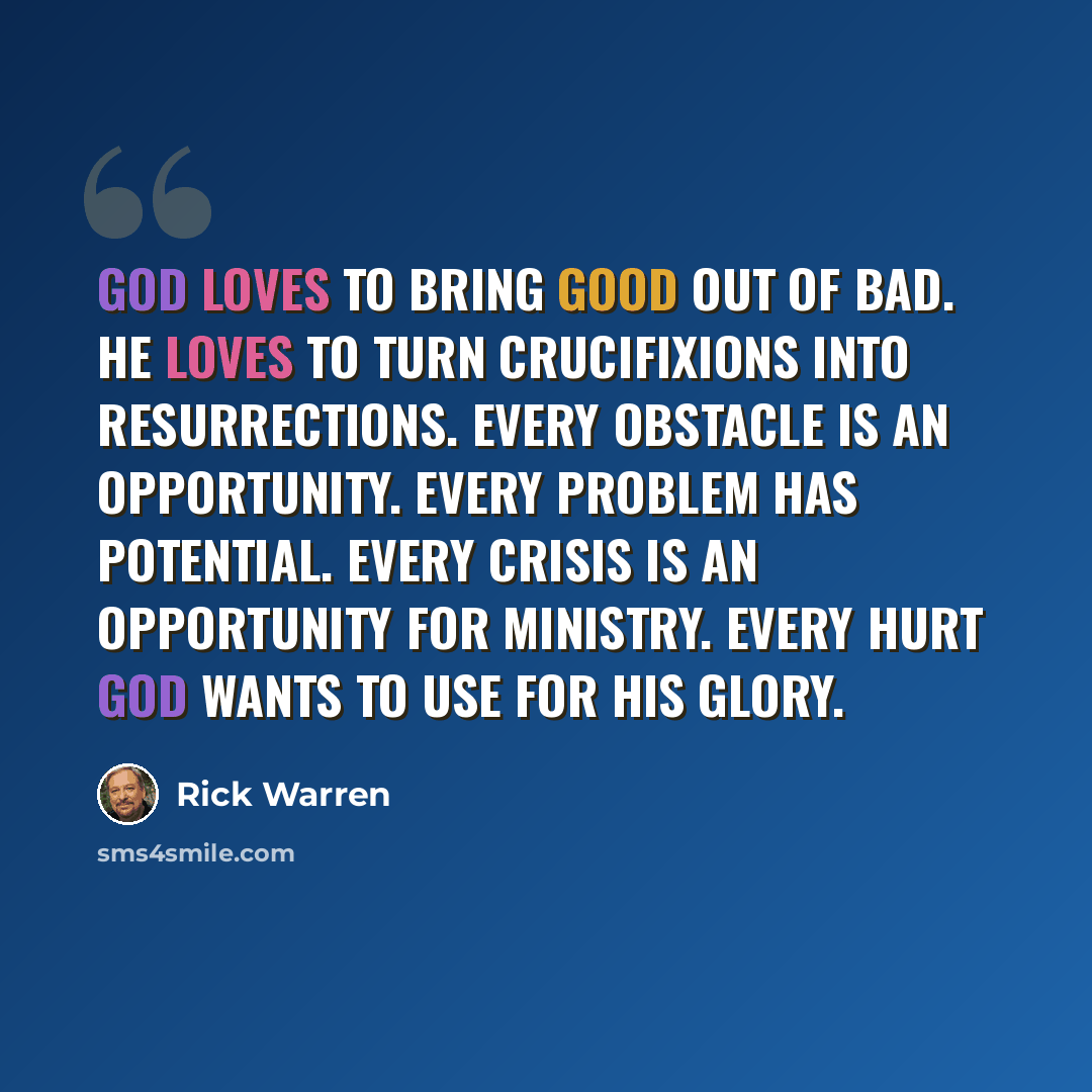 “God loves to bring good out of bad. He loves to turn crucifixions into resurrections. Every obstacle is an opportunity. Every problem has potential. Every crisis is an opportunity for ministry. Every hurt God wants to use for His glory.” quote by Rick Warren