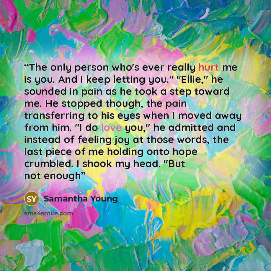 “The only person who's ever really hurt me is you. And I keep letting you." "Ellie," he sounded in pain as he took a step toward me. He stopped though, the pain transferring to his eyes when I moved away from him. "I do love you," he admitted and instead of feeling joy at those words, the last…” quote by Samantha Young