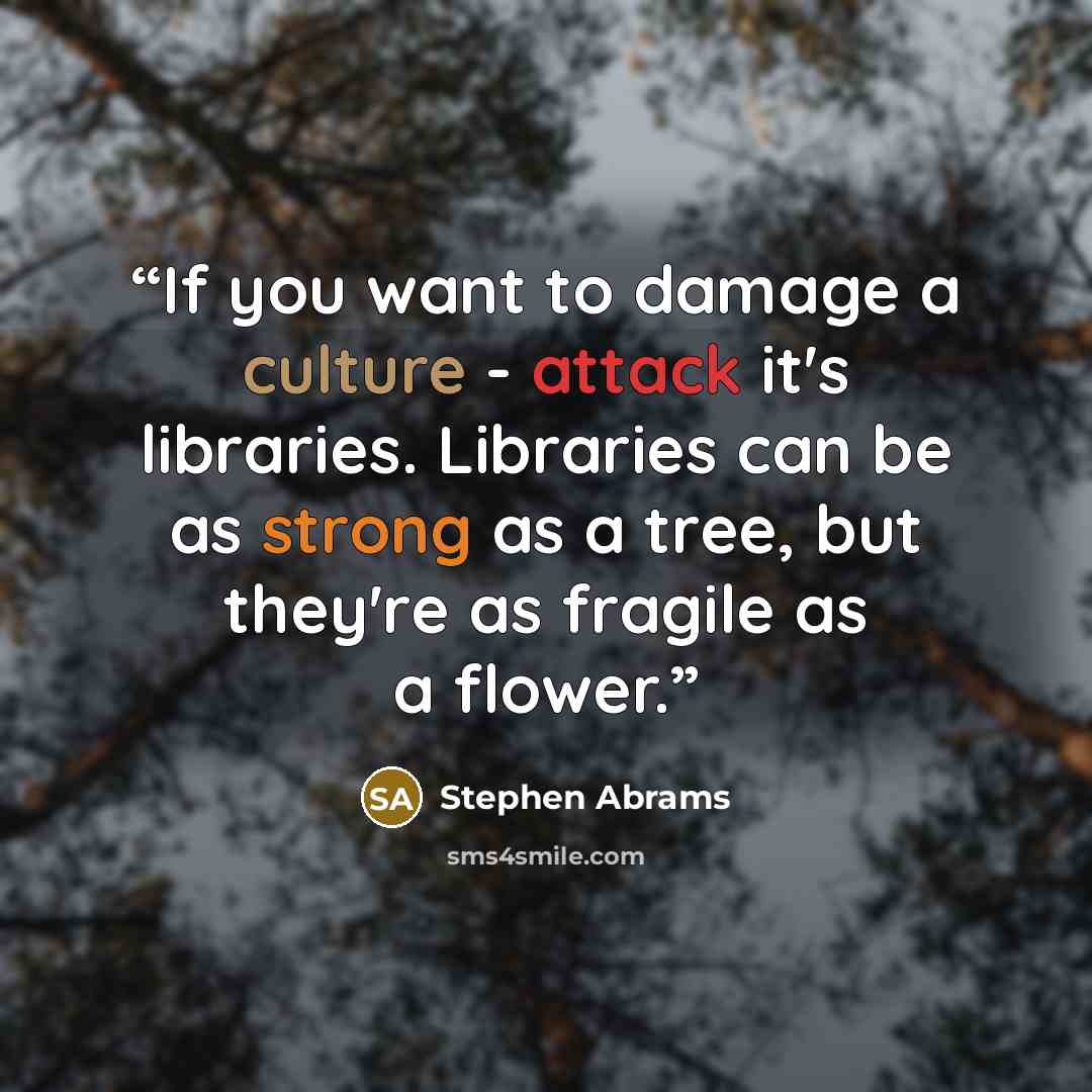 “If you want to damage a culture - attack it's libraries. Libraries can be as strong as a tree, but they're as fragile as a flower.” quote by Stephen Abrams