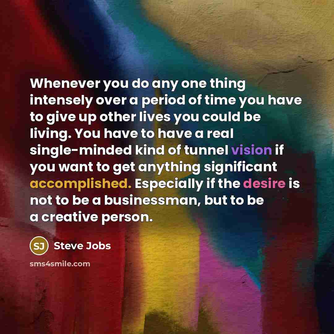 “Whenever you do any one thing intensely over a period of time you have to give up other lives you could be living. You have to have a real single-minded kind of tunnel vision if you want to get anything significant accomplished. Especially if the desire is not to be a businessman, but to be a…” quote by Steve Jobs