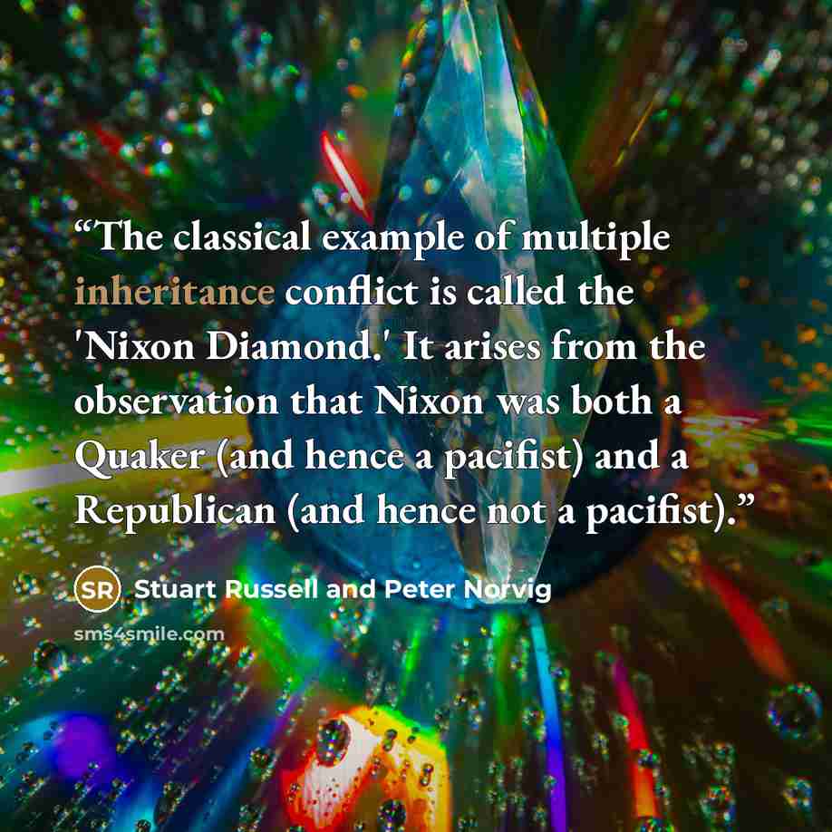 “The classical example of multiple inheritance conflict is called the 'Nixon Diamond.' It arises from the observation that Nixon was both a Quaker (and hence a pacifist) and a Republican (and hence not a pacifist).” quote by Stuart Russell and Peter Norvig