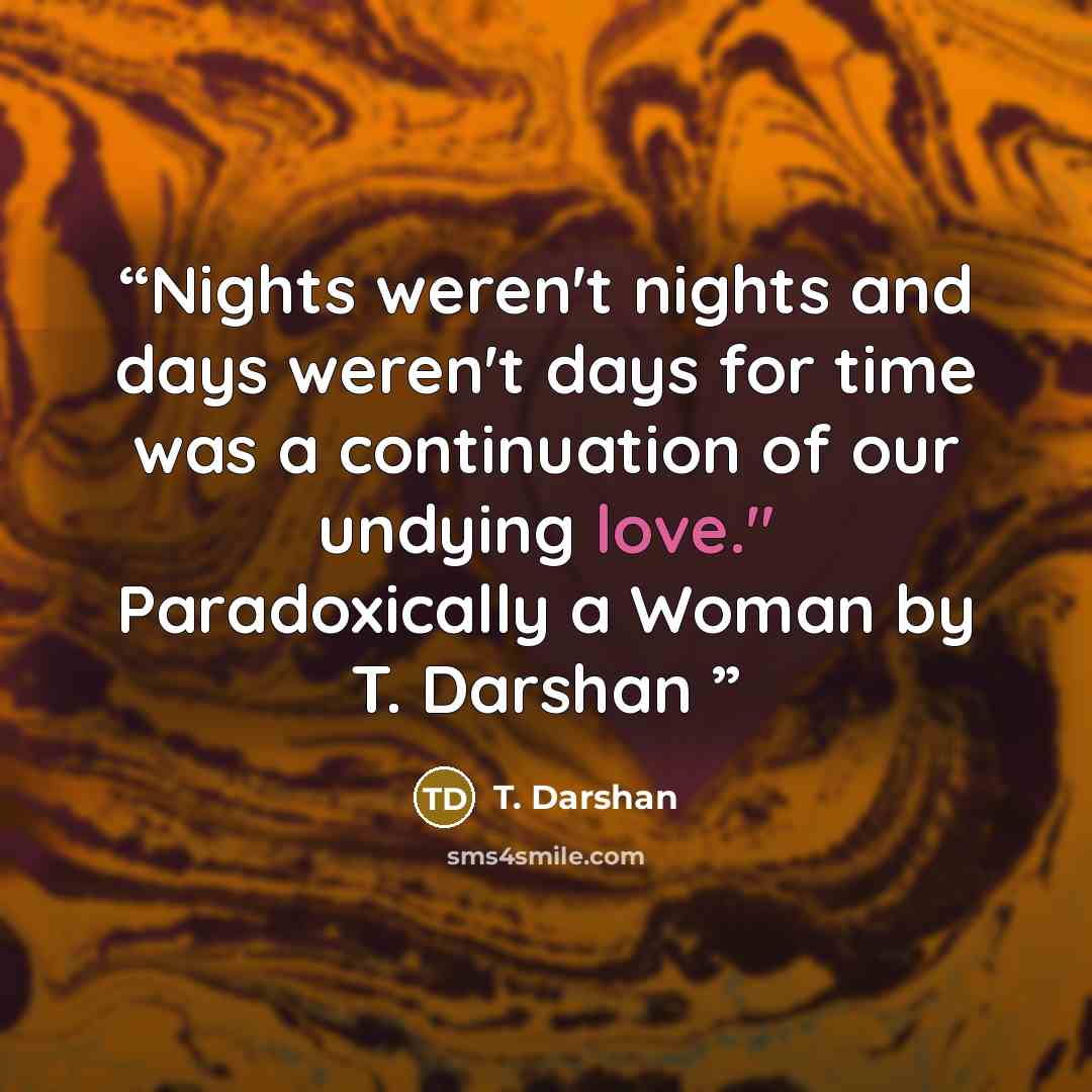 “Nights weren't nights and days weren't days for time was a continuation of our undying love." Paradoxically a Woman by T. Darshan” quote by T. Darshan