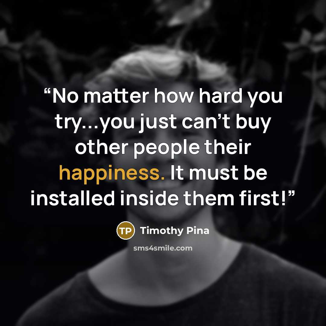 “No matter how hard you try...you just can't buy other people their happiness. It must be installed inside them first!” quote by Timothy Pina