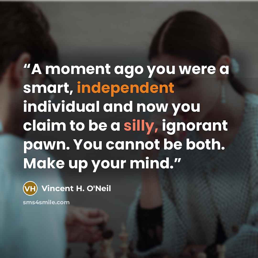 “A moment ago you were a smart, independent individual and now you claim to be a silly, ignorant pawn. You cannot be both. Make up your mind.” quote by Vincent H. O'Neil
