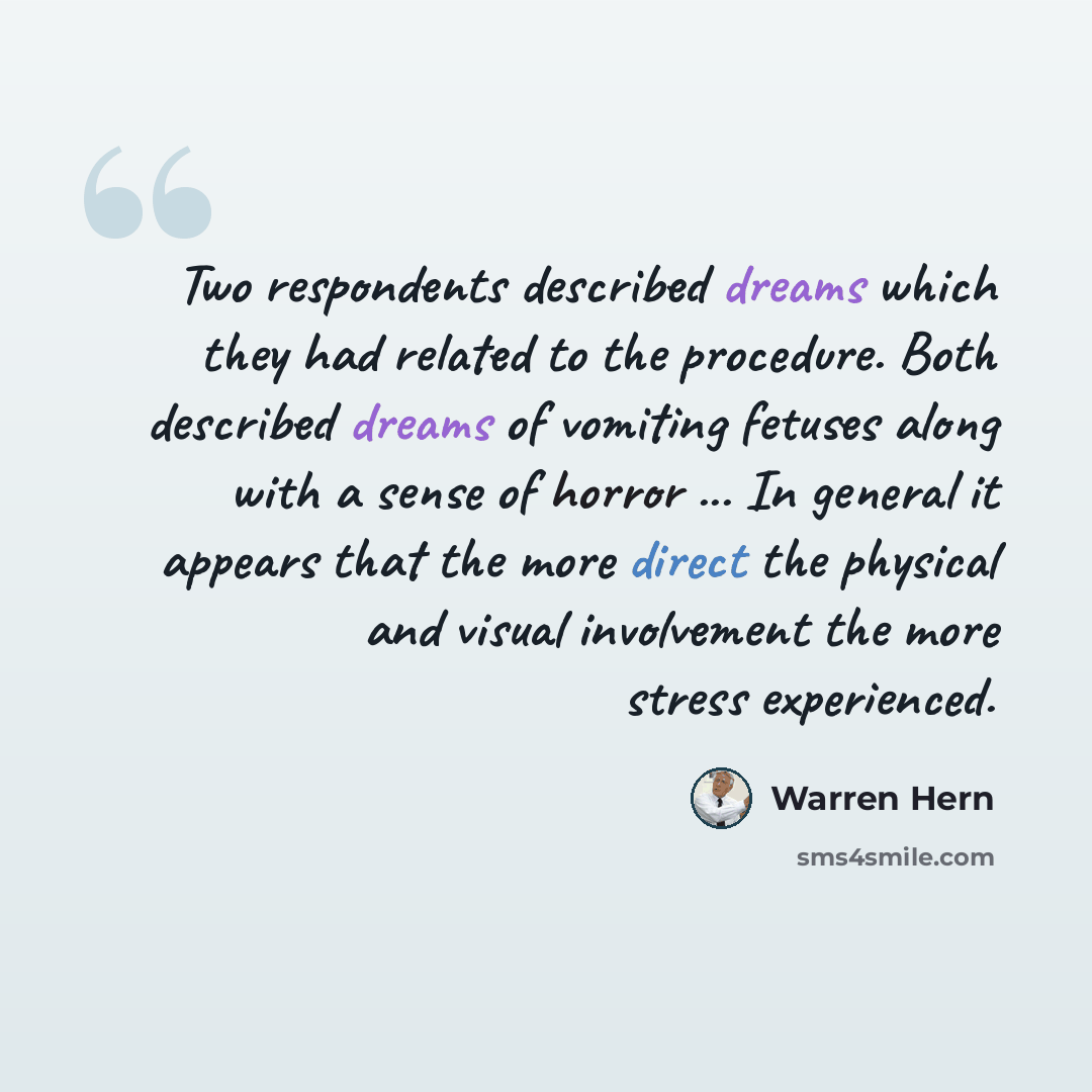“Two respondents described dreams which they had related to the procedure. Both described dreams of vomiting fetuses along with a sense of horror ... In general it appears that the more direct the physical and visual involvement the more stress experienced.” quote by Warren Hern