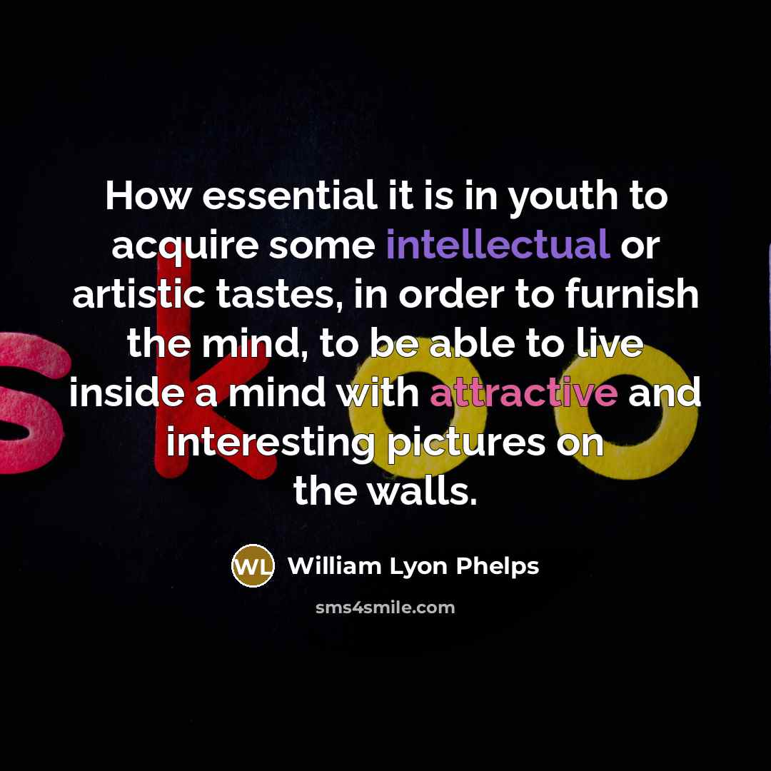 “How essential it is in youth to acquire some intellectual or artistic tastes, in order to furnish the mind, to be able to live inside a mind with attractive and interesting pictures on the walls.” quote by William Lyon Phelps