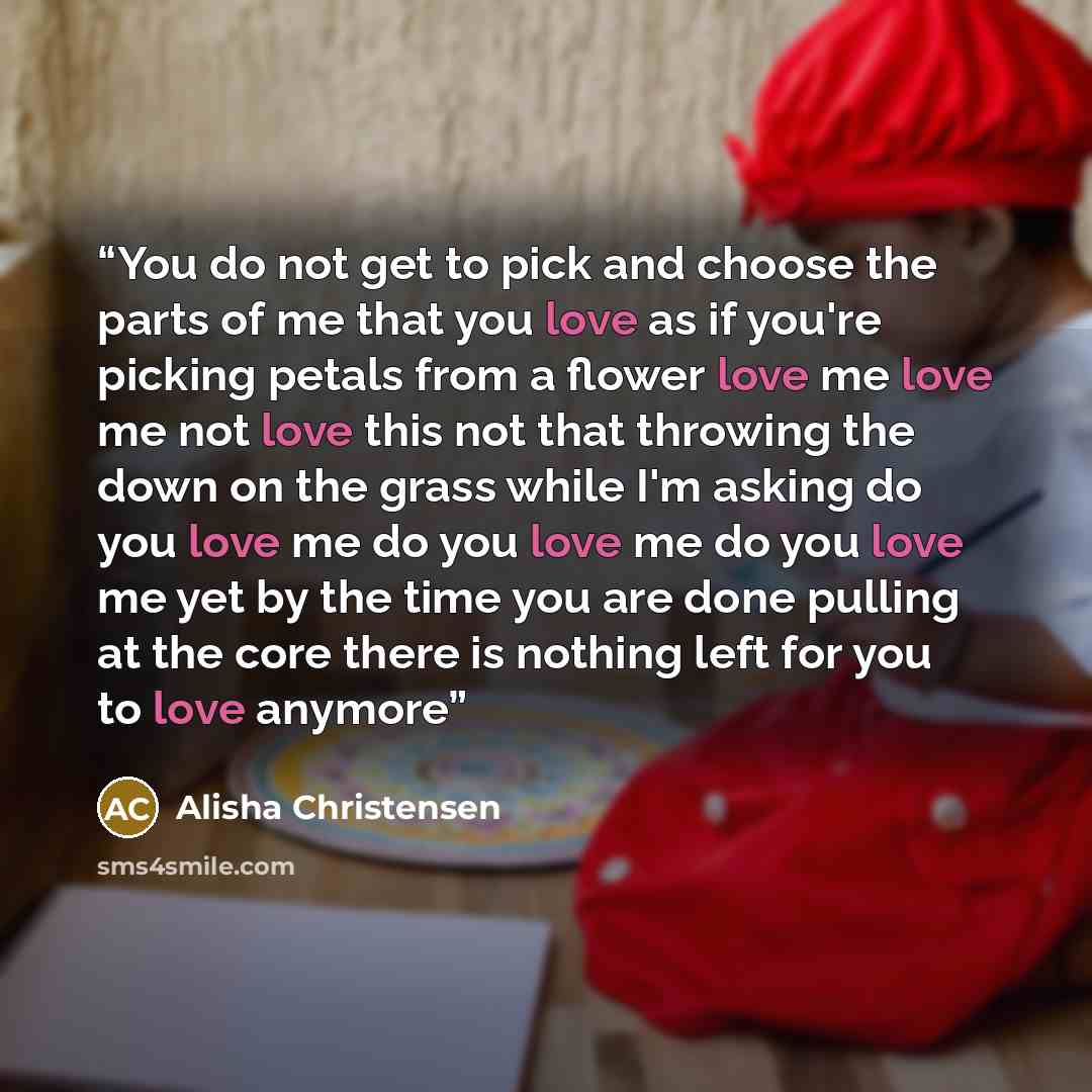 “You do not get to pick and choose the parts of me that you love as if you're picking petals from a flower love me love me not love this not that throwing the down on the grass while I'm asking do you love me do you love me do you love me yet by the time you are done pulling at the core there is…” quote by Alisha Christensen