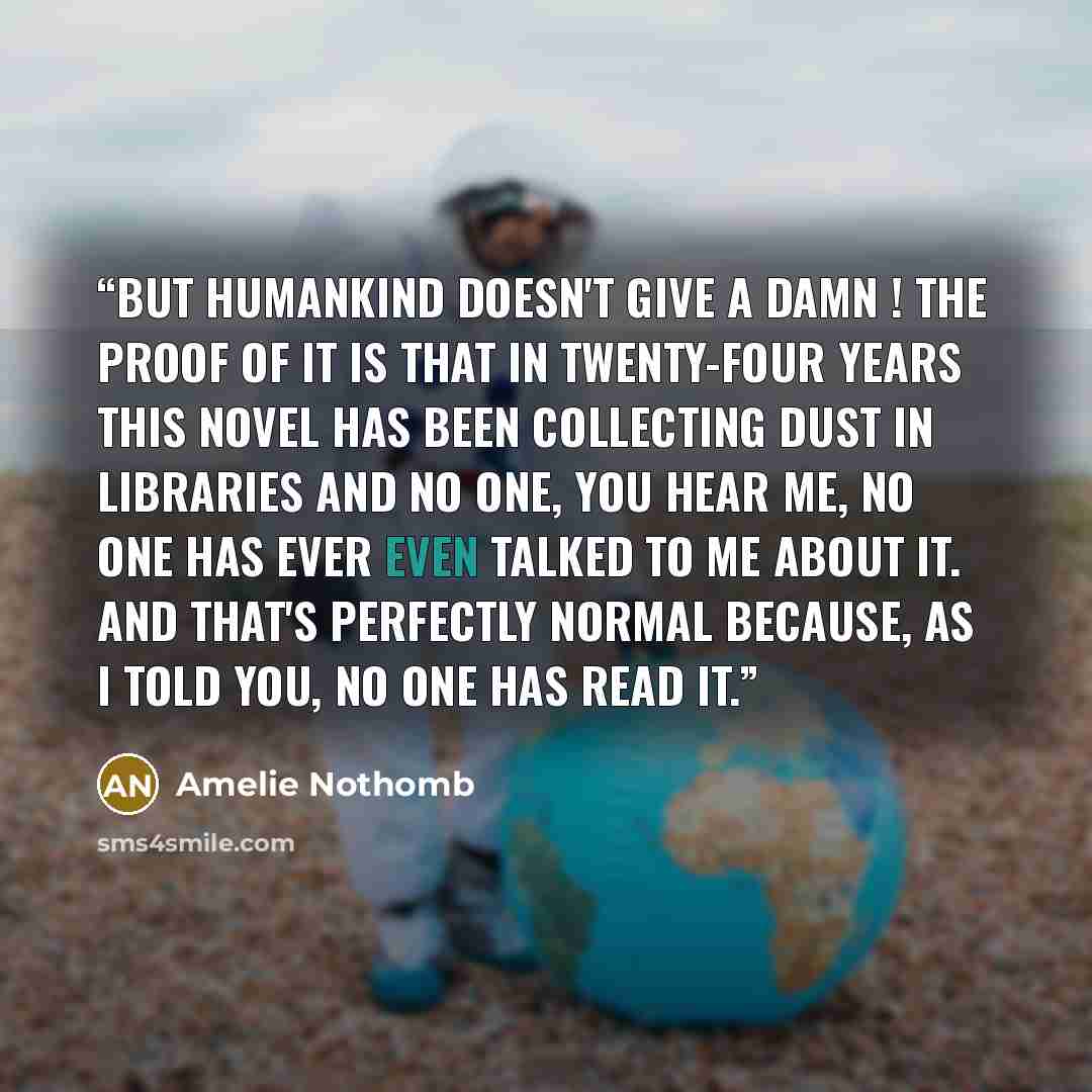 “But humankind doesn't give a damn ! The proof of it is that in twenty-four years this novel has been collecting dust in libraries and no one, you hear me, no one has ever even talked to me about it. And that's perfectly normal because, as I told you, no one has read it.” quote by Amélie Nothomb