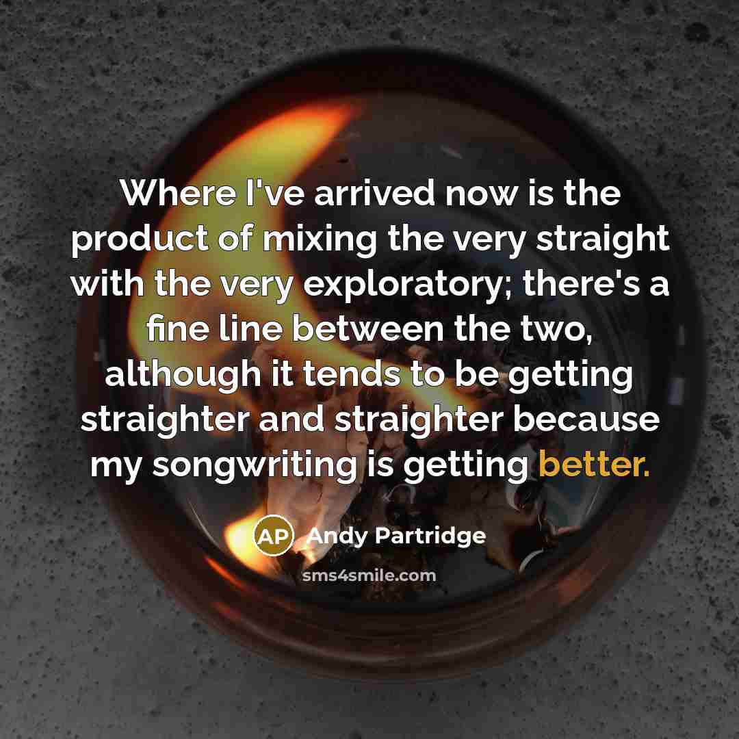 “Where I've arrived now is the product of mixing the very straight with the very exploratory; there's a fine line between the two, although it tends to be getting straighter and straighter because my songwriting is getting better.” quote by Andy Partridge