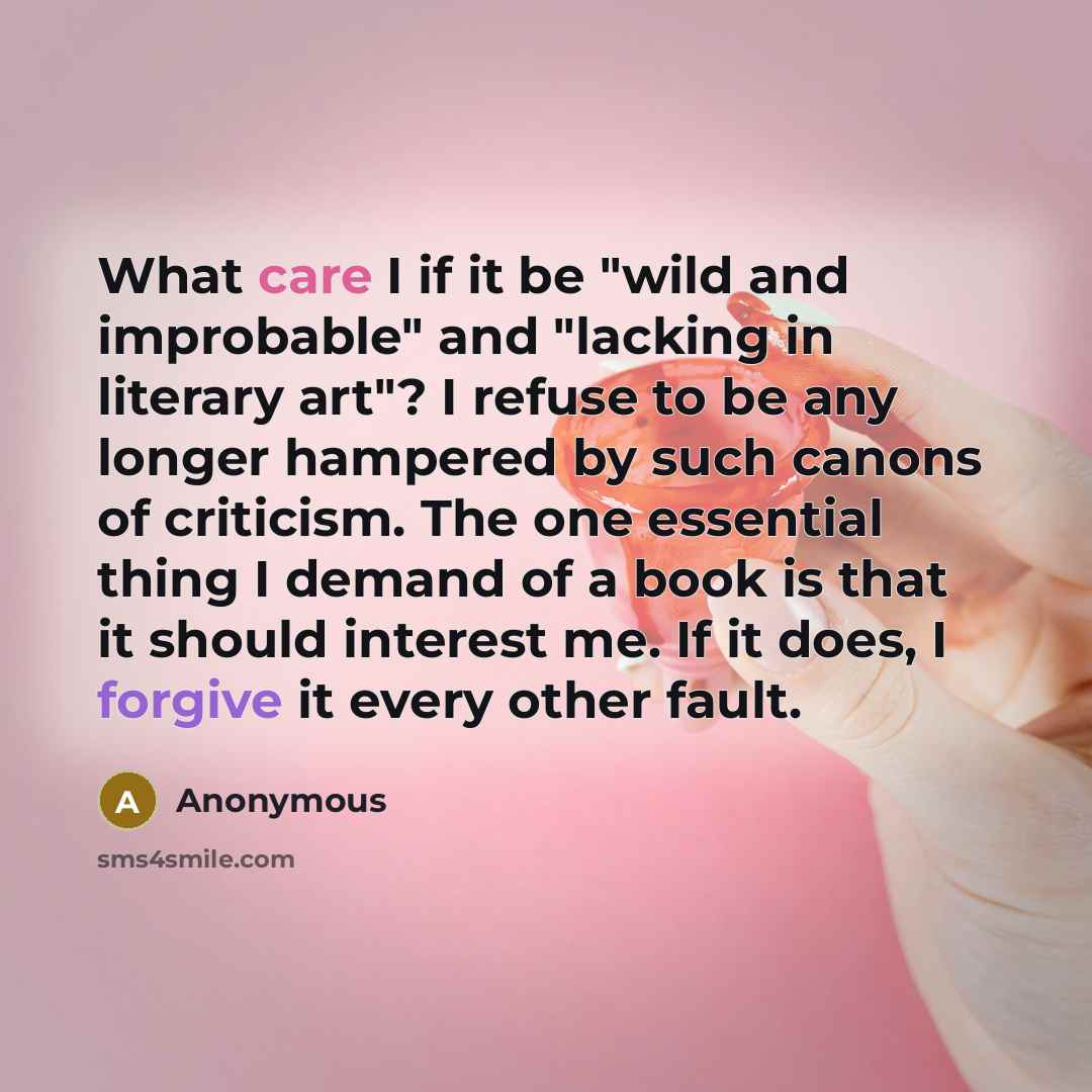 “What care I if it be "wild and improbable" and "lacking in literary art"? I refuse to be any longer hampered by such canons of criticism. The one essential thing I demand of a book is that it should interest me. If it does, I forgive it every other fault.” quote by Anonymous