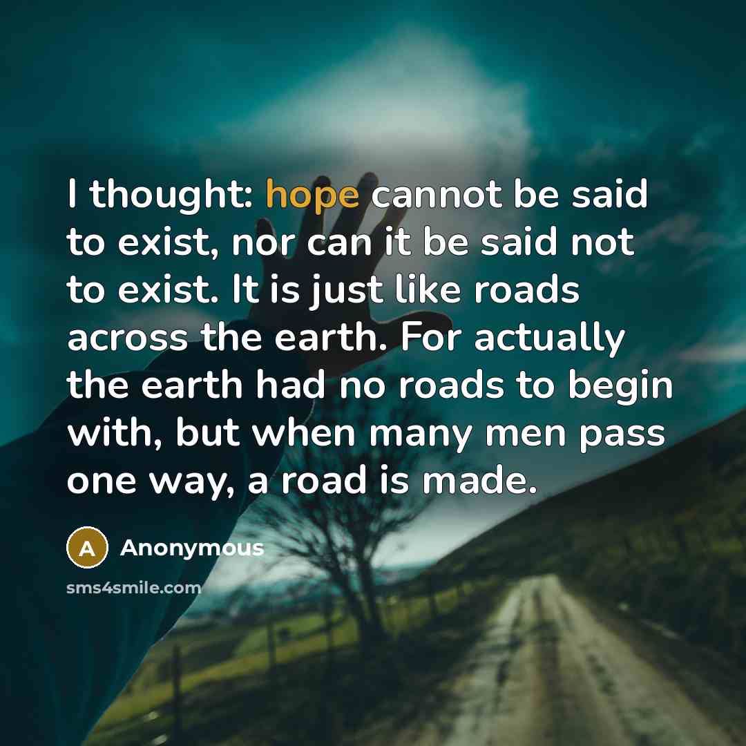 “I thought: hope cannot be said to exist, nor can it be said not to exist. It is just like roads across the earth. For actually the earth had no roads to begin with, but when many men pass one way, a road is made.” quote by Anonymous