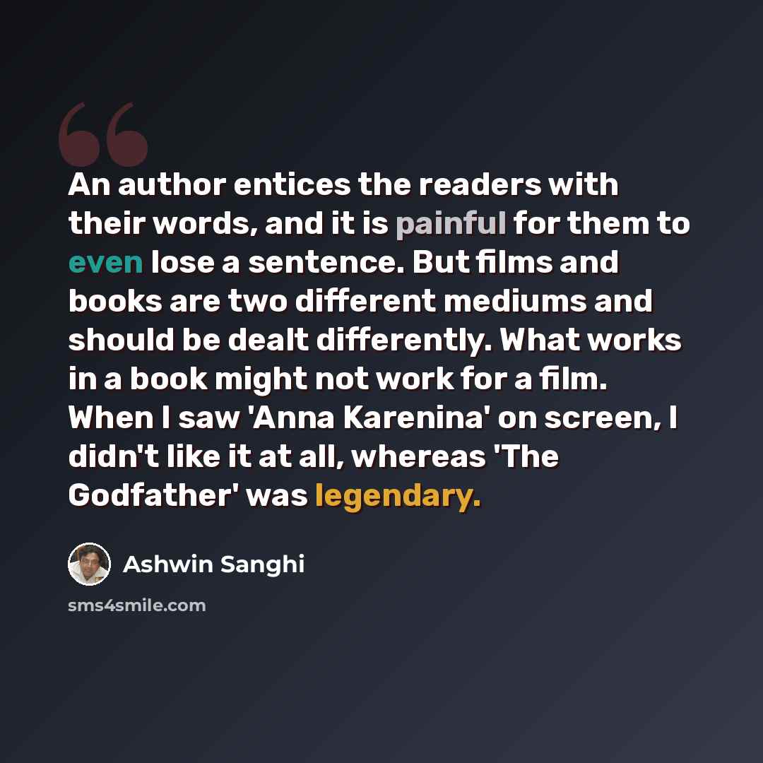 “An author entices the readers with their words, and it is painful for them to even lose a sentence. But films and books are two different mediums and should be dealt differently. What works in a book might not work for a film. When I saw 'Anna Karenina' on screen, I didn't like it at all, whereas…” quote by Ashwin Sanghi