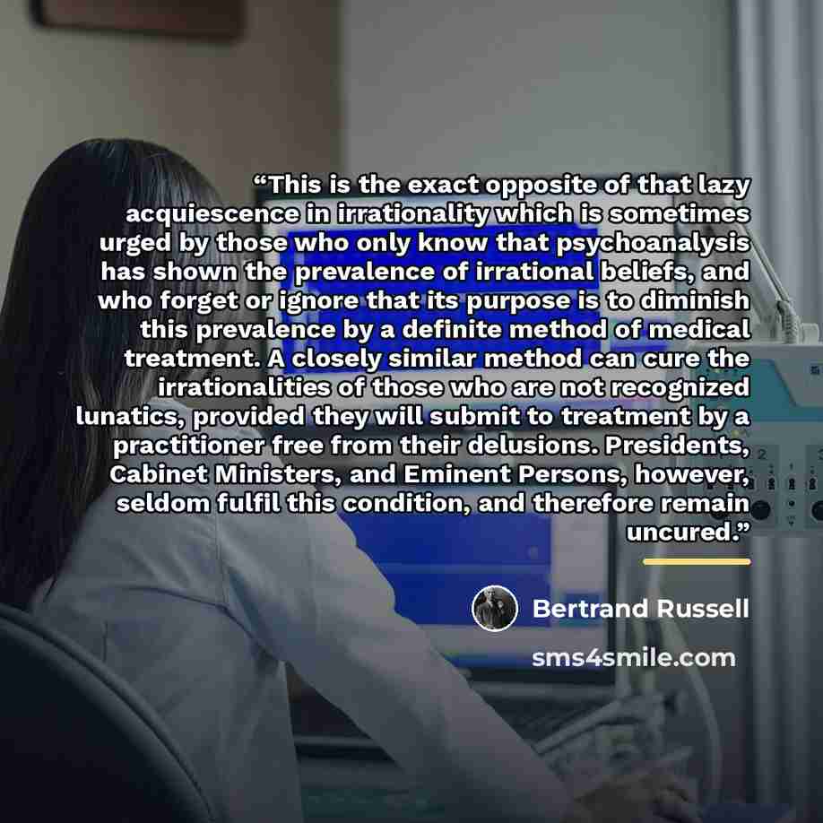 “This is the exact opposite of that lazy acquiescence in irrationality which is sometimes urged by those who only know that psychoanalysis has shown the prevalence of irrational beliefs, and who forget or ignore that its purpose is to diminish this prevalence by a definite method of medical…” quote by Bertrand Russell