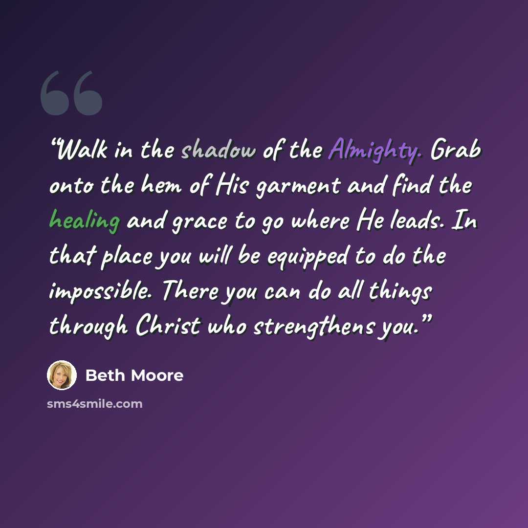 “Walk in the shadow of the Almighty. Grab onto the hem of His garment and find the healing and grace to go where He leads. In that place you will be equipped to do the impossible. There you can do all things through Christ who strengthens you.” quote by Beth Moore