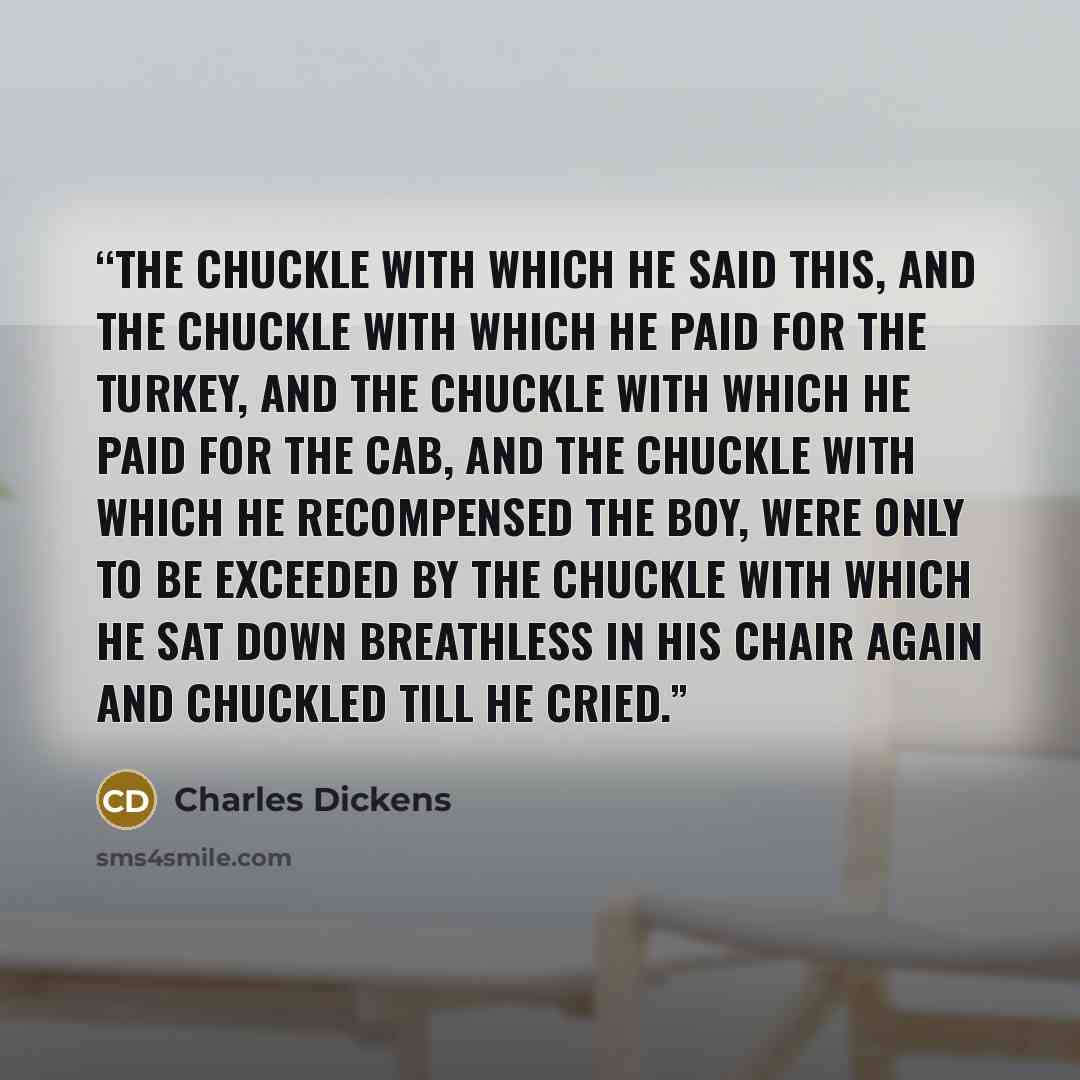 “The chuckle with which he said this, and the chuckle with which he paid for the turkey, and the chuckle with which he paid for the cab, and the chuckle with which he recompensed the boy, were only to be exceeded by the chuckle with which he sat down breathless in his chair again and chuckled till…” quote by Charles Dickens