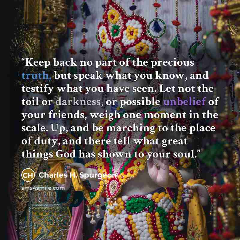 “Keep back no part of the precious truth, but speak what you know, and testify what you have seen. Let not the toil or darkness, or possible unbelief of your friends, weigh one moment in the scale. Up, and be marching to the place of duty, and there tell what great things God has shown to your soul.” quote by Charles H. Spurgeon
