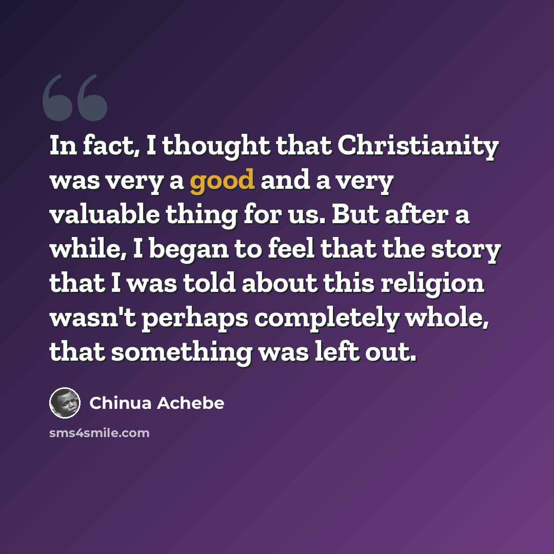 “In fact, I thought that Christianity was very a good and a very valuable thing for us. But after a while, I began to feel that the story that I was told about this religion wasn't perhaps completely whole, that something was left out.” quote by Chinua Achebe