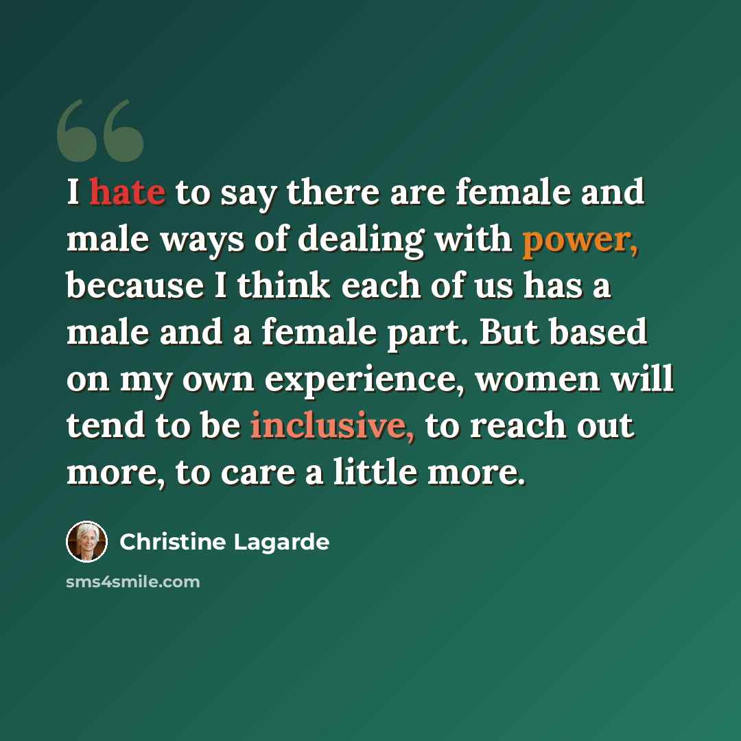 “I hate to say there are female and male ways of dealing with power, because I think each of us has a male and a female part. But based on my own experience, women will tend to be inclusive, to reach out more, to care a little more.” quote by Christine Lagarde