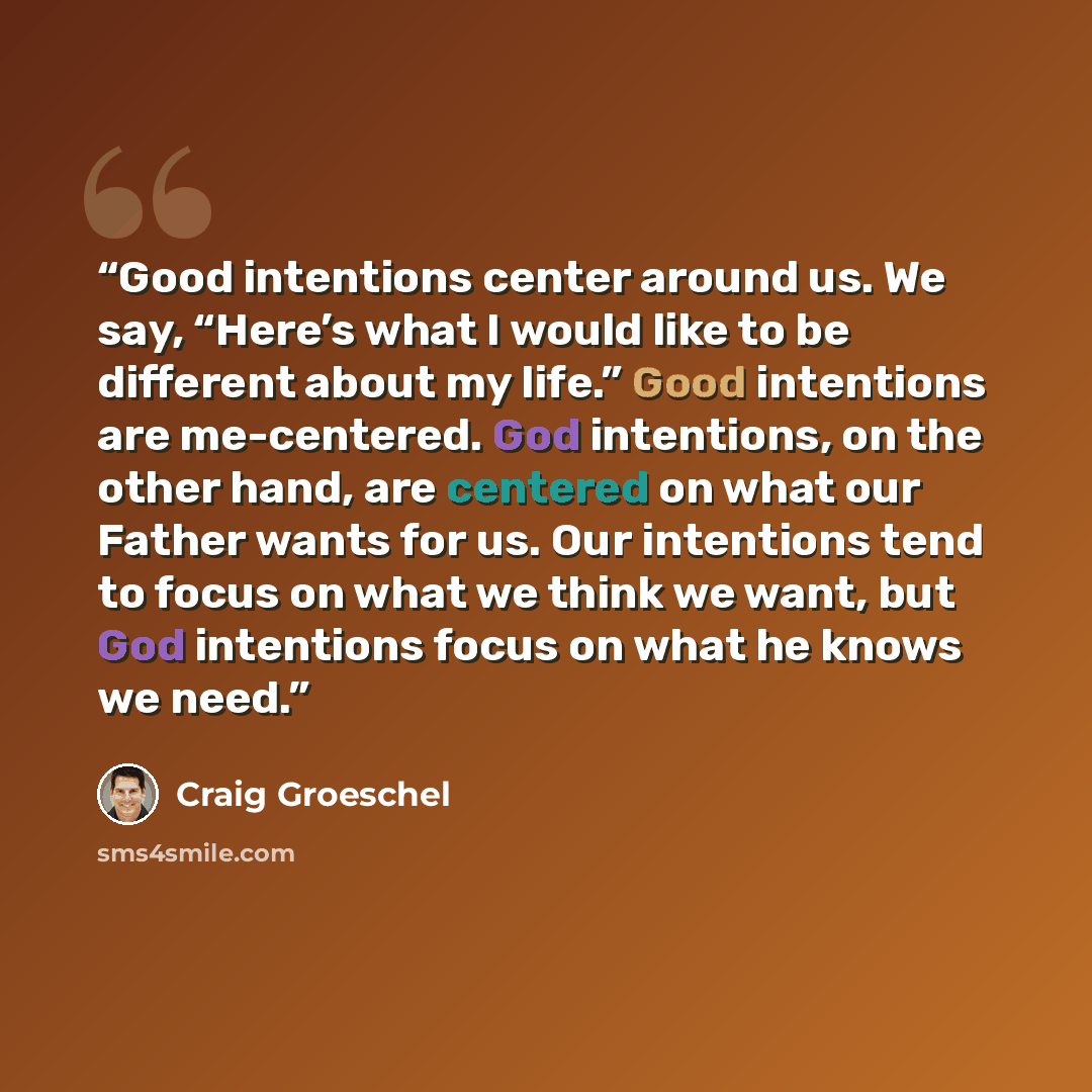“Good intentions center around us. We say, “Here’s what I would like to be different about my life.” Good intentions are me-centered. God intentions, on the other hand, are centered on what our Father wants for us. Our intentions tend to focus on what we think we want, but God intentions focus on…” quote by Craig Groeschel