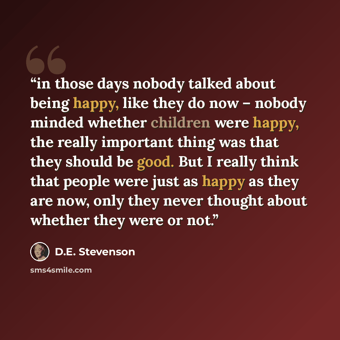 “in those days nobody talked about being happy, like they do now – nobody minded whether children were happy, the really important thing was that they should be good. But I really think that people were just as happy as they are now, only they never thought about whether they were or not.” quote by D.E. Stevenson