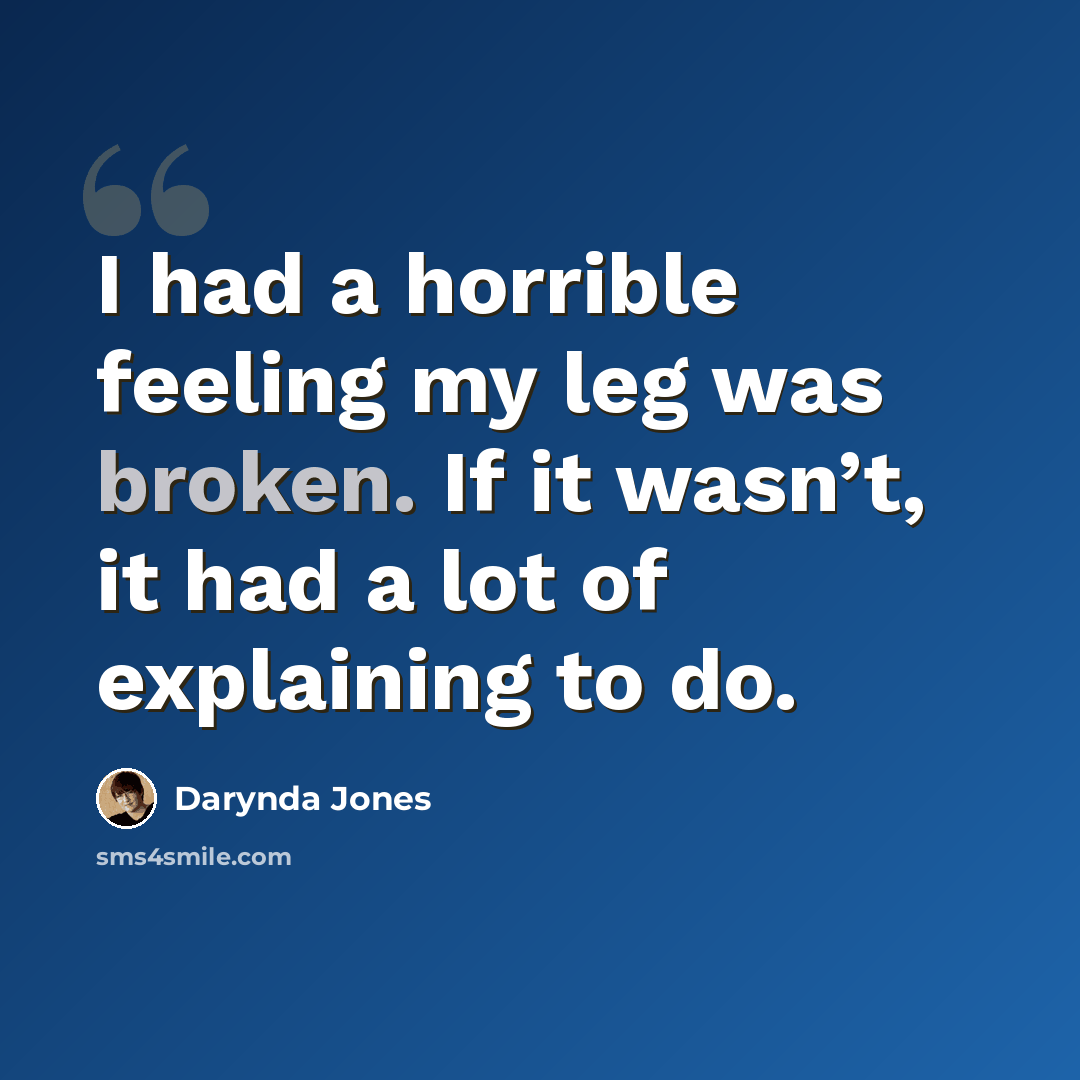 “I had a horrible feeling my leg was broken. If it wasn’t, it had a lot of explaining to do.” quote by Darynda Jones