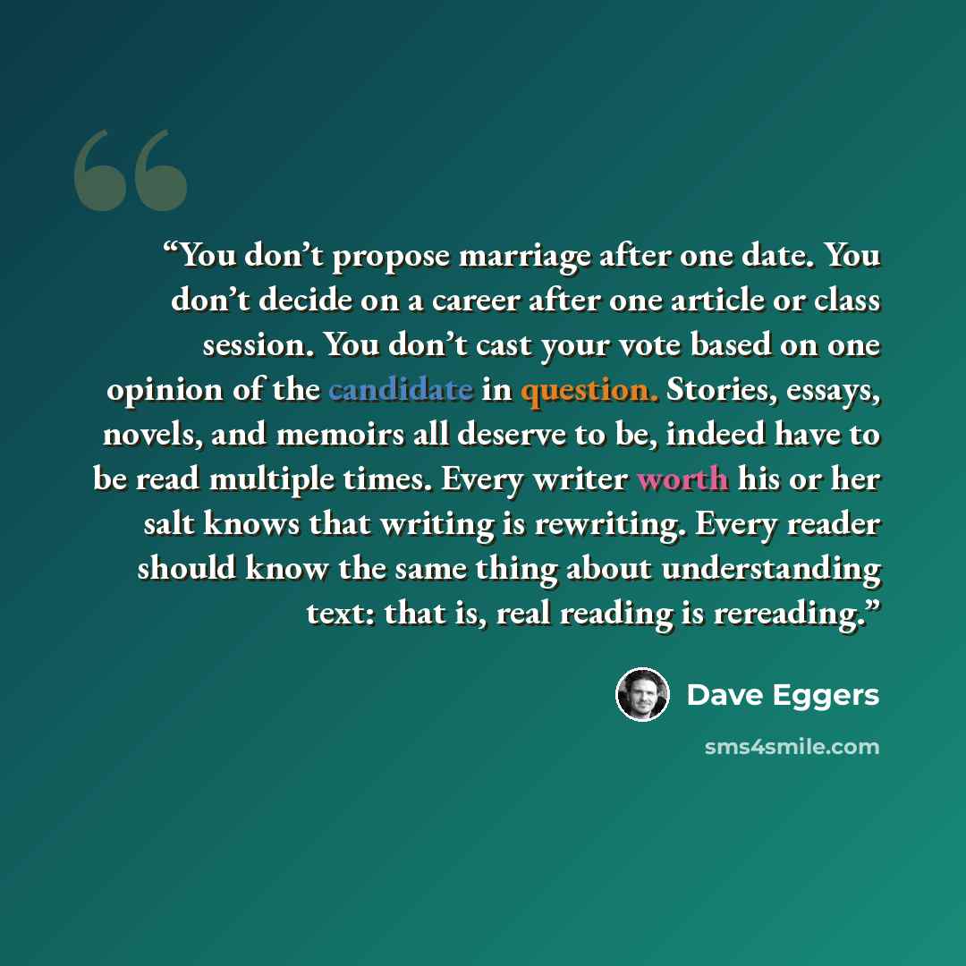“You don’t propose marriage after one date. You don’t decide on a career after one article or class session. You don’t cast your vote based on one opinion of the candidate in question. Stories, essays, novels, and memoirs all deserve to be, indeed have to be read multiple times. Every writer worth…” quote by Dave Eggers