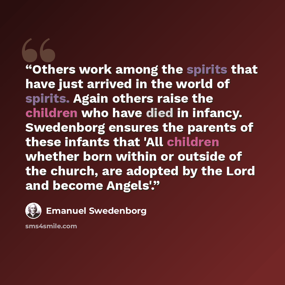 “Others work among the spirits that have just arrived in the world of spirits. Again others raise the children who have died in infancy. Swedenborg ensures the parents of these infants that 'All children whether born within or outside of the church, are adopted by the Lord and become Angels'.” quote by Emanuel Swedenborg