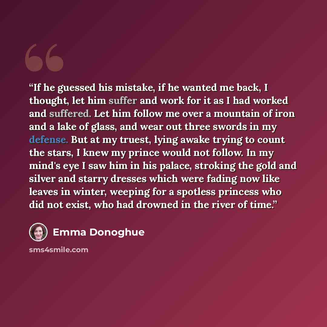 “If he guessed his mistake, if he wanted me back, I thought, let him suffer and work for it as I had worked and suffered. Let him follow me over a mountain of iron and a lake of glass, and wear out three swords in my defense. But at my truest, lying awake trying to count the stars, I knew my prince…” quote by Emma Donoghue