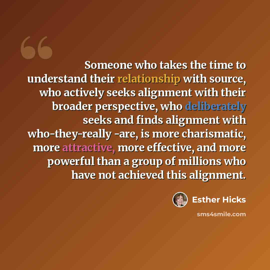 “Someone who takes the time to understand their relationship with source, who actively seeks alignment with their broader perspective, who deliberately seeks and finds alignment with who-they-really -are, is more charismatic, more attractive, more effective, and more powerful than a group of…” quote by Esther Hicks