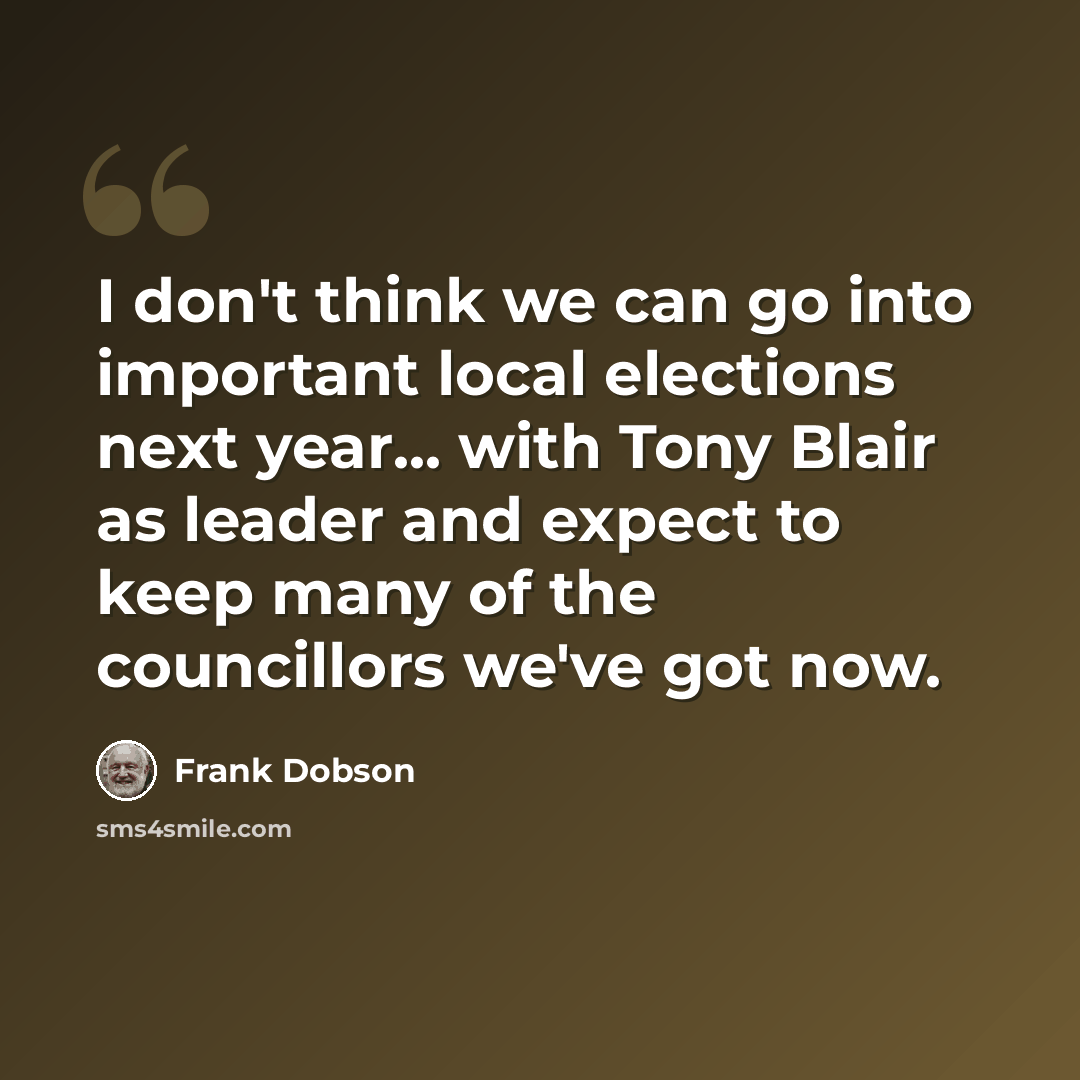 “I don't think we can go into important local elections next year... with Tony Blair as leader and expect to keep many of the councillors we've got now.” quote by Frank Dobson