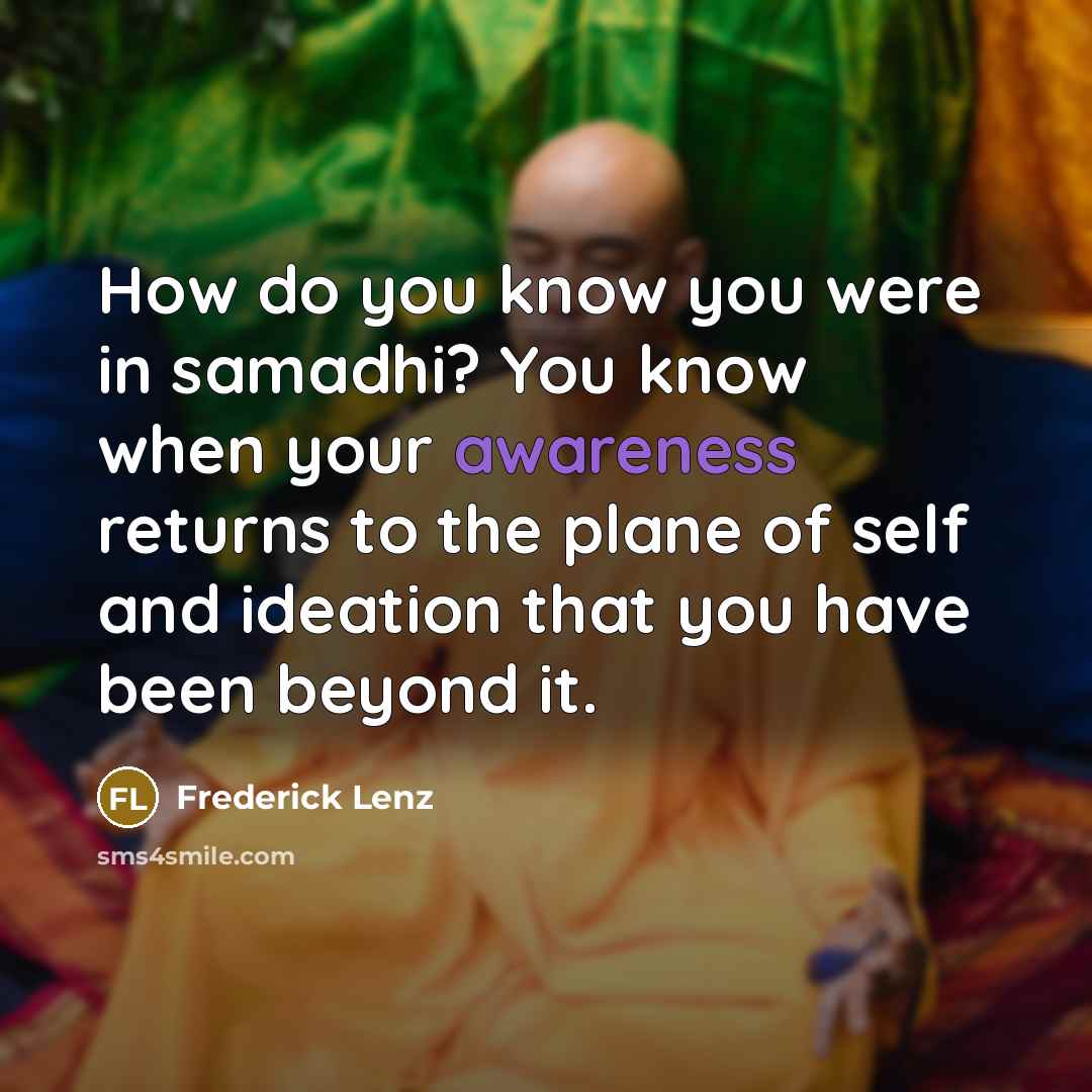 “How do you know you were in samadhi? You know when your awareness returns to the plane of self and ideation that you have been beyond it.” quote by Frederick Lenz