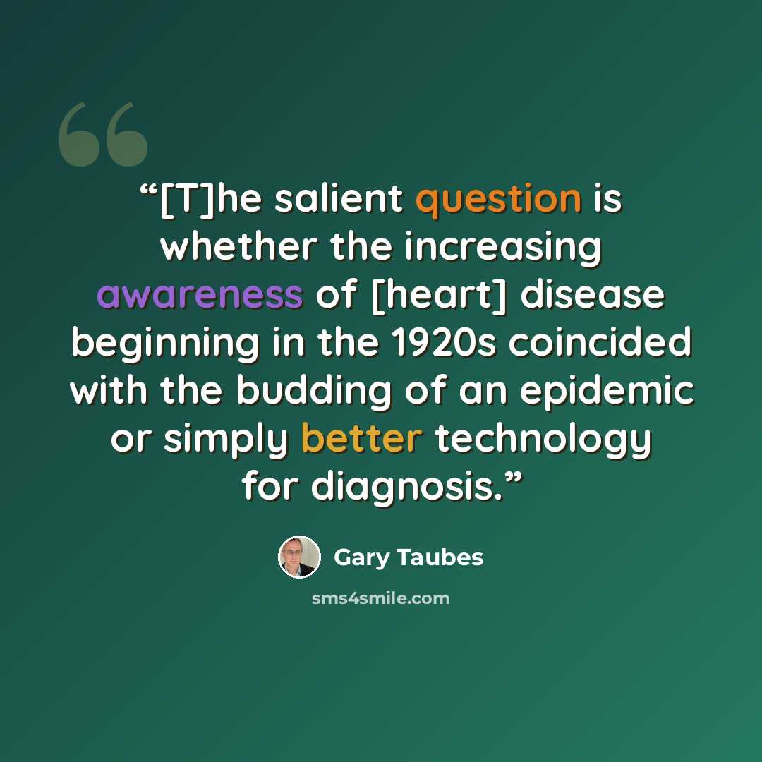 “[T]he salient question is whether the increasing awareness of [heart] disease beginning in the 1920s coincided with the budding of an epidemic or simply better technology for diagnosis.” quote by Gary Taubes
