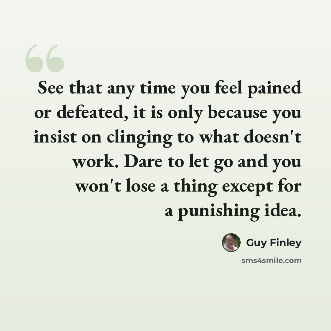 “See that any time you feel pained or defeated, it is only because you insist on clinging to what doesn't work. Dare to let go and you won't lose a thing except for a punishing idea.” quote by Guy Finley