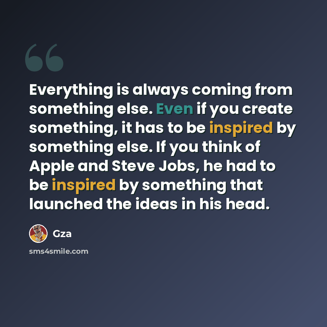 “Everything is always coming from something else. Even if you create something, it has to be inspired by something else. If you think of Apple and Steve Jobs, he had to be inspired by something that launched the ideas in his head.” quote by Gza