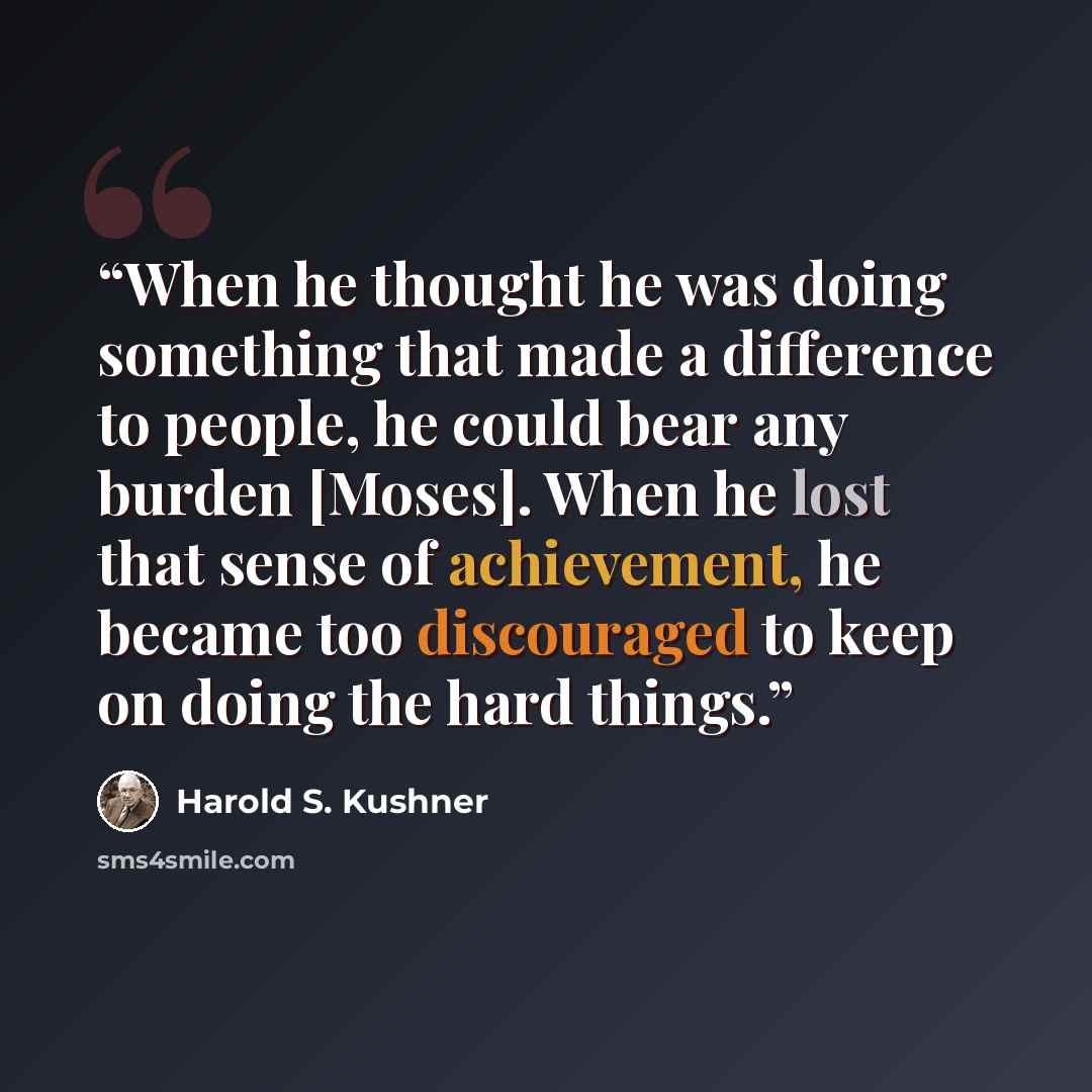 “When he thought he was doing something that made a difference to people, he could bear any burden [Moses]. When he lost that sense of achievement, he became too discouraged to keep on doing the hard things.” quote by Harold S. Kushner
