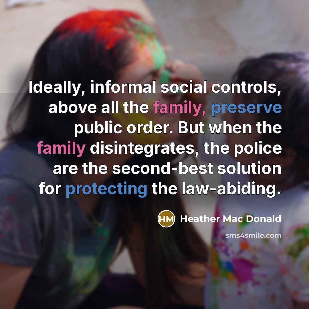 “Ideally, informal social controls, above all the family, preserve public order. But when the family disintegrates, the police are the second-best solution for protecting the law-abiding.” quote by Heather Mac Donald
