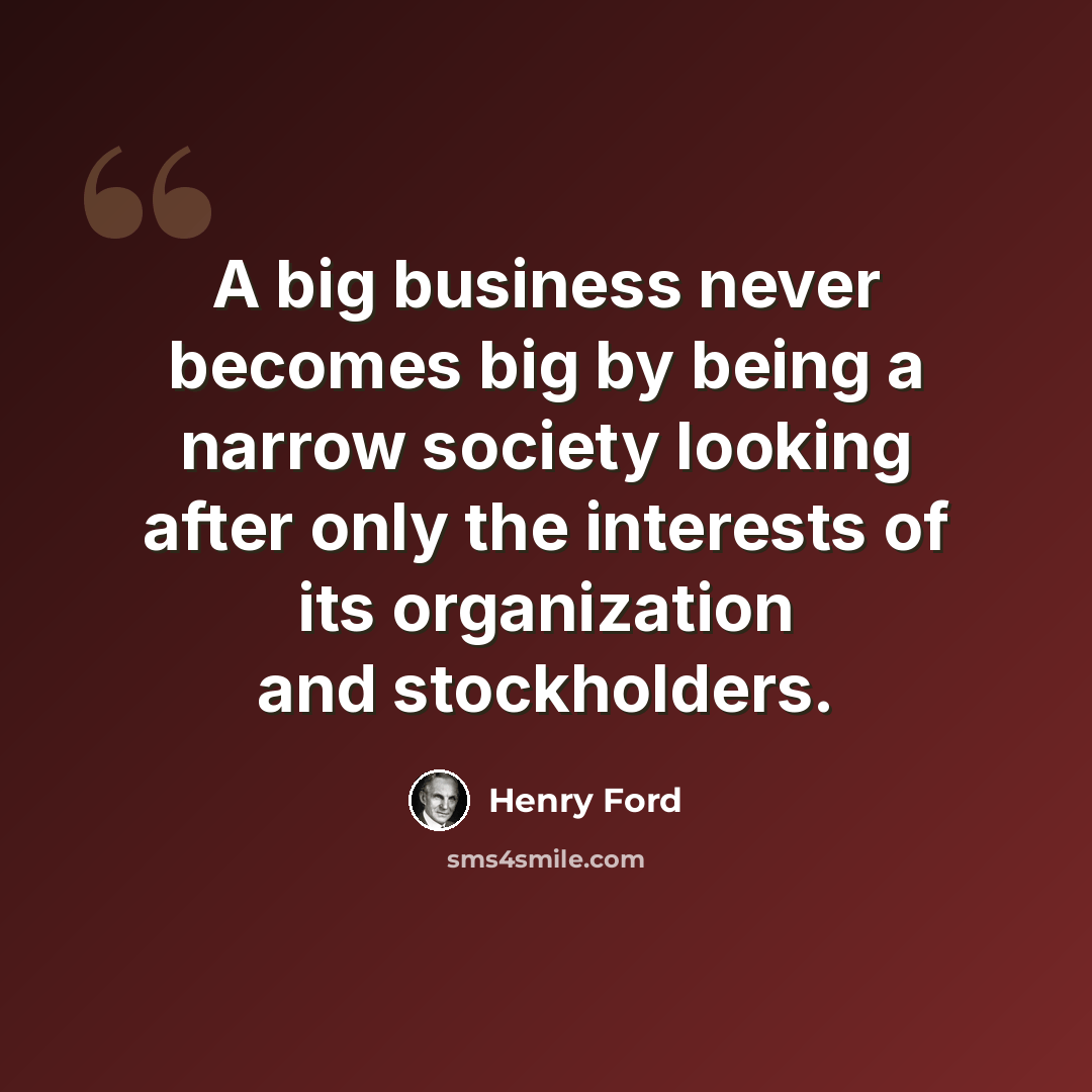 “A big business never becomes big by being a narrow society looking after only the interests of its organization and stockholders.” quote by Henry Ford
