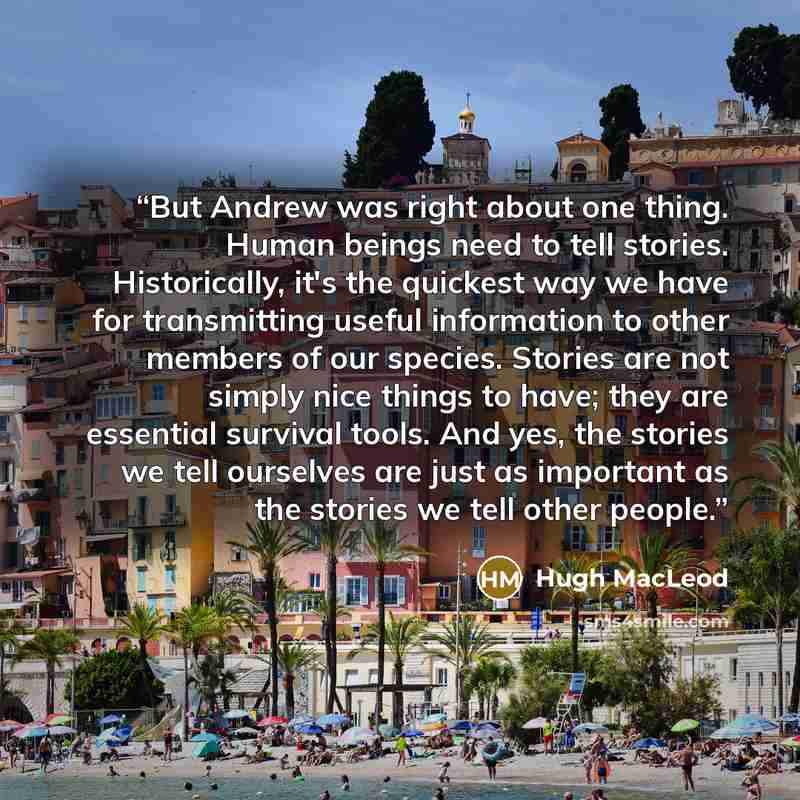 “But Andrew was right about one thing. Human beings need to tell stories. Historically, it's the quickest way we have for transmitting useful information to other members of our species. Stories are not simply nice things to have; they are essential survival tools. And yes, the stories we tell…” quote by Hugh MacLeod
