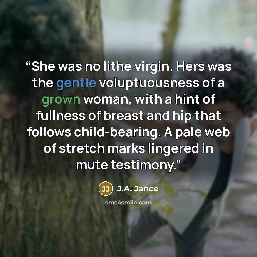“She was no lithe virgin. Hers was the gentle voluptuousness of a grown woman, with a hint of fullness of breast and hip that follows child-bearing. A pale web of stretch marks lingered in mute testimony.” quote by J.A. Jance