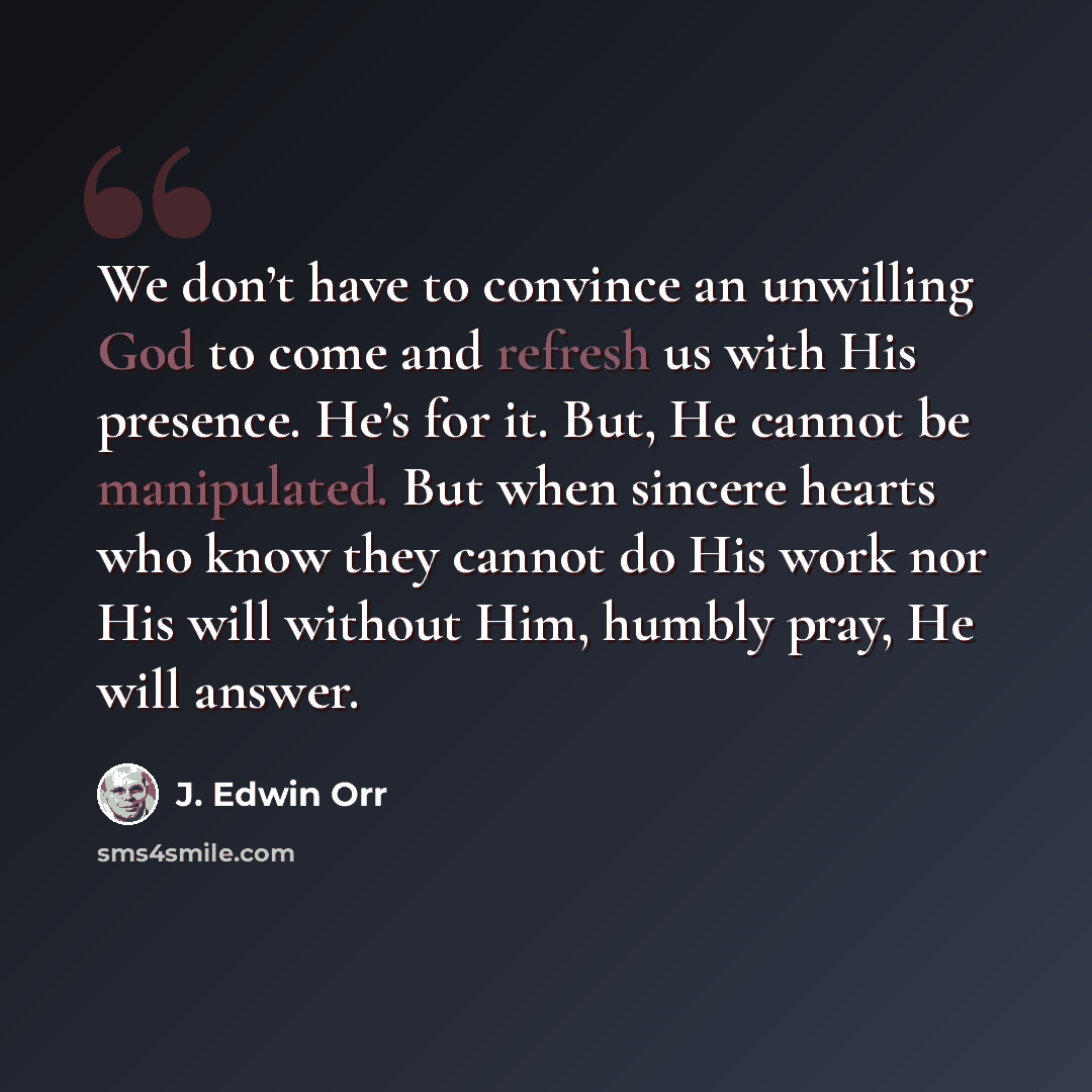 “We don’t have to convince an unwilling God to come and refresh us with His presence. He’s for it. But, He cannot be manipulated. But when sincere hearts who know they cannot do His work nor His will without Him, humbly pray, He will answer.” quote by J. Edwin Orr