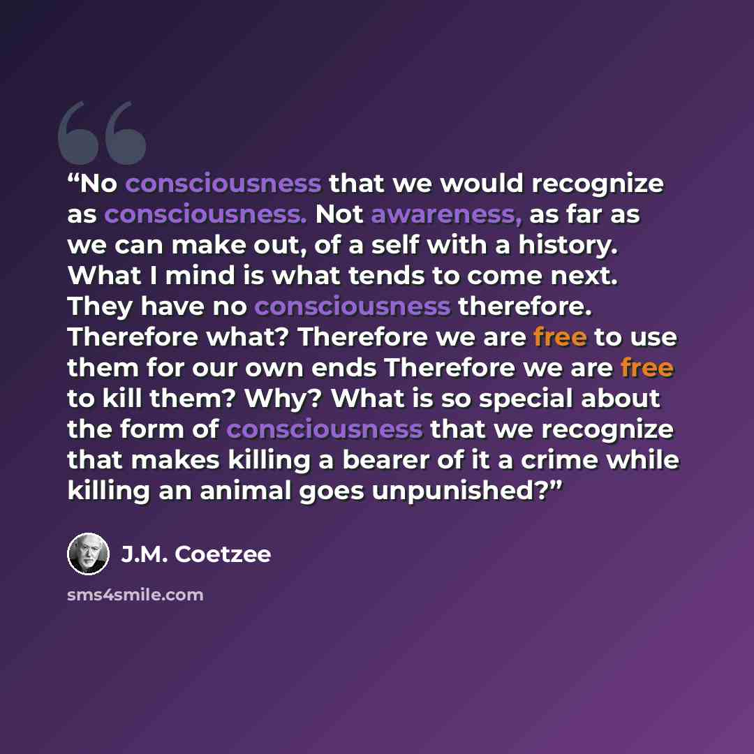“No consciousness that we would recognize as consciousness. Not awareness, as far as we can make out, of a self with a history. What I mind is what tends to come next. They have no consciousness therefore. Therefore what? Therefore we are free to use them for our own ends Therefore we are free to…” quote by J.M. Coetzee
