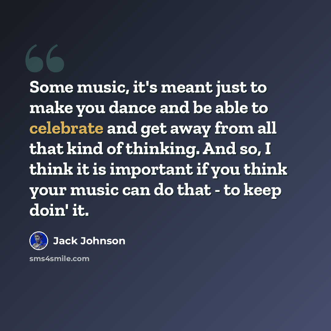 “Some music, it's meant just to make you dance and be able to celebrate and get away from all that kind of thinking. And so, I think it is important if you think your music can do that - to keep doin' it.” quote by Jack Johnson