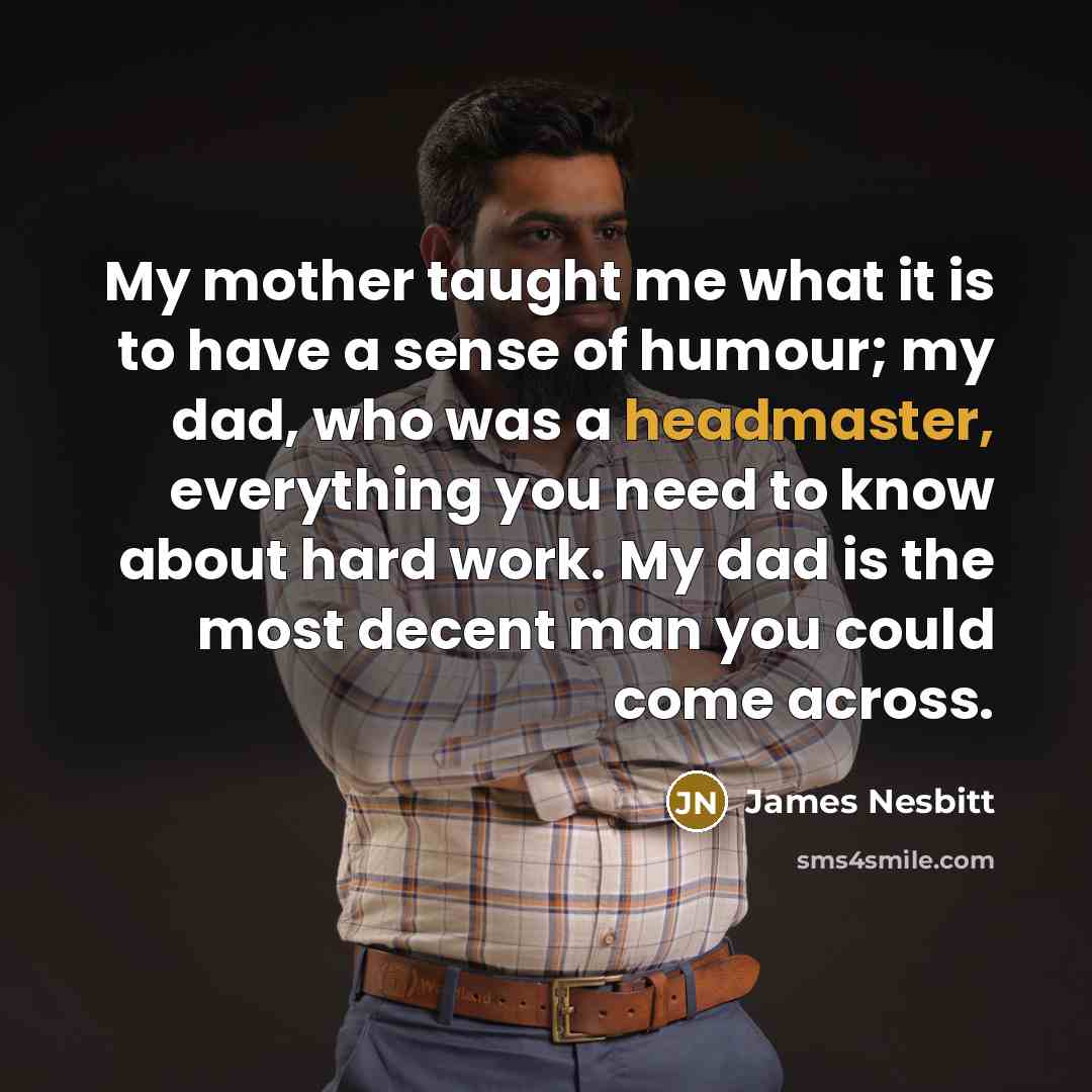 “My mother taught me what it is to have a sense of humour; my dad, who was a headmaster, everything you need to know about hard work. My dad is the most decent man you could come across.” quote by James Nesbitt