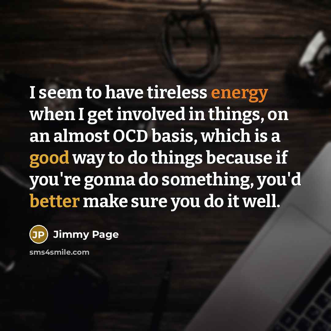 “I seem to have tireless energy when I get involved in things, on an almost OCD basis, which is a good way to do things because if you're gonna do something, you'd better make sure you do it well.” quote by Jimmy Page